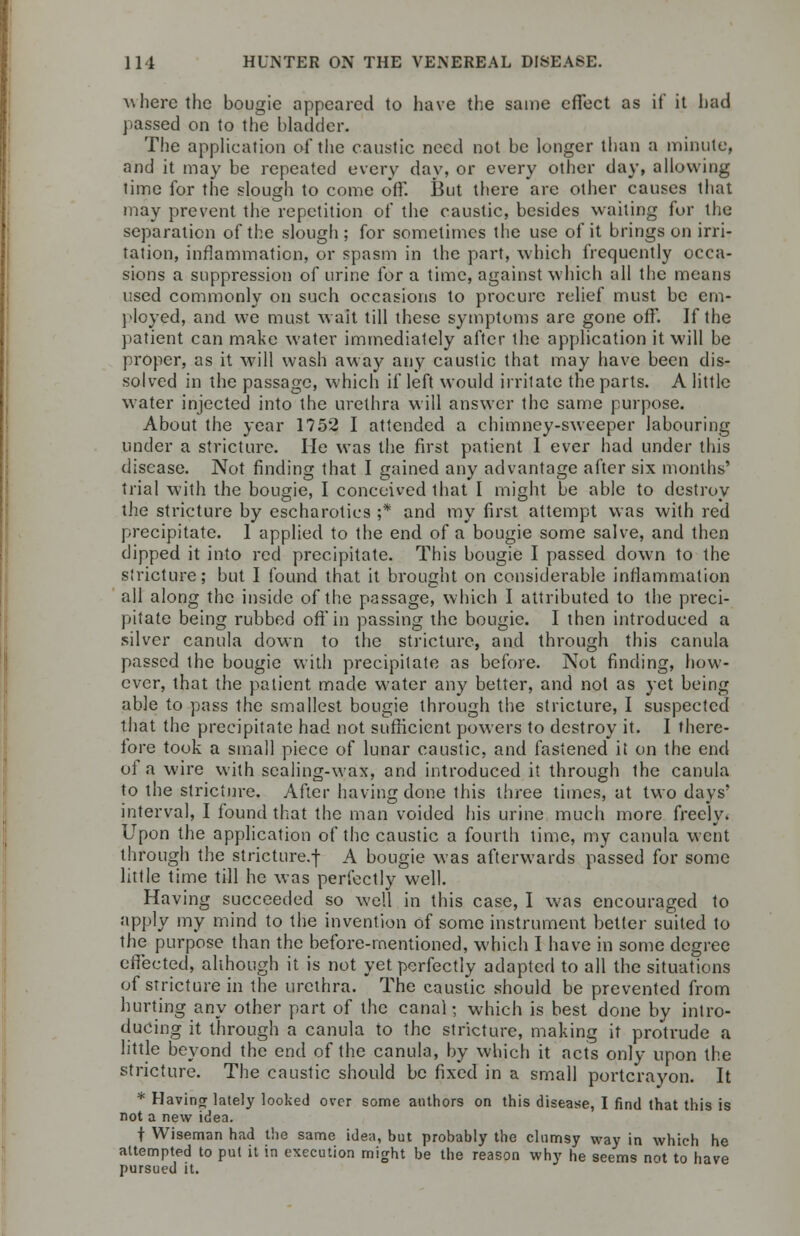 ^here the bougie appeared to have the same effect as if it had passed on to the bladder. The application of the caustic need not be longer than a minute, and it may be repeated every day, or every other day, allowing lime for the slough to come off. But there are other causes that may prevent the repetition of the caustic, besides waiting for the separation of the slough ; for sometimes the use of it brings on irri- tation, inflammation, or spasm in the part, which frequently occa- sions a suppression of urine for a time, against which all the means used commonly on such occasions to procure relief must be em- ployed, and we must wait till these symptoms are gone off. If the patient can make water immediately after the application it will be proper, as it will wash away any caustic that may have been dis- solved in the passage, which if left would irritate the parts. A little water injected into the urethra will answer the same purpose. About the year 1752 I attended a chimney-sweeper labouring under a stricture. He was the first patient I ever had under this disease. Not finding that I gained any advantage after six months' trial with the bougie, I conceived that I might be able to destroy the stricture by escharotics ;* and my first attempt was with red precipitate. 1 applied to the end of a bougie some salve, and then dipped it into red precipitate. This bougie I passed down to the stricture; but I found that it brought on considerable inflammation all along the inside of the passage, which I attributed to the preci- pitate being rubbed oft* in passing the bougie. I then introduced a silver canula down to the stricture, and through this canula passed the bougie with precipitate as before. Not finding, how- ever, that the patient made water any better, and not as yet being able to pass the smallest bougie through the stricture, I suspected that the precipitate had not sufficient powers to destroy it. I there- lore took a small piece of lunar caustic, and fastened it on the end of a wire with sealing-wax, and introduced it through the canula to the stricture. After having done this three times, at two days' interval, I found that the man voided his urine much more freely. Upon the application of the caustic a fourth time, my canula went through the stricture.-- A bougie was afterwards passed for some little time till he was perfectly well. Having succeeded so well in this case, I was encouraged to apply my mind to the invention of some instrument better suited to the purpose than the before-mentioned, which I have in some degree effected, although it is not yet perfectly adapted to all the situations of stricture in the urethra. The caustic should be prevented from hurting any other part of the canal; which is best done by intro- ducing it through a canula to the stricture, making it protrude a little beyond the end of the canula, by which it acts only upon the stricture. The caustic should be fixed in a small portcrayon. It * Having lately looked over some authors on this disease, I find that this is not a new idea. t Wiseman had the same idea, but probably the clumsy way in which he attempted to put it in execution might be the reason why he seems not to have pursued it.