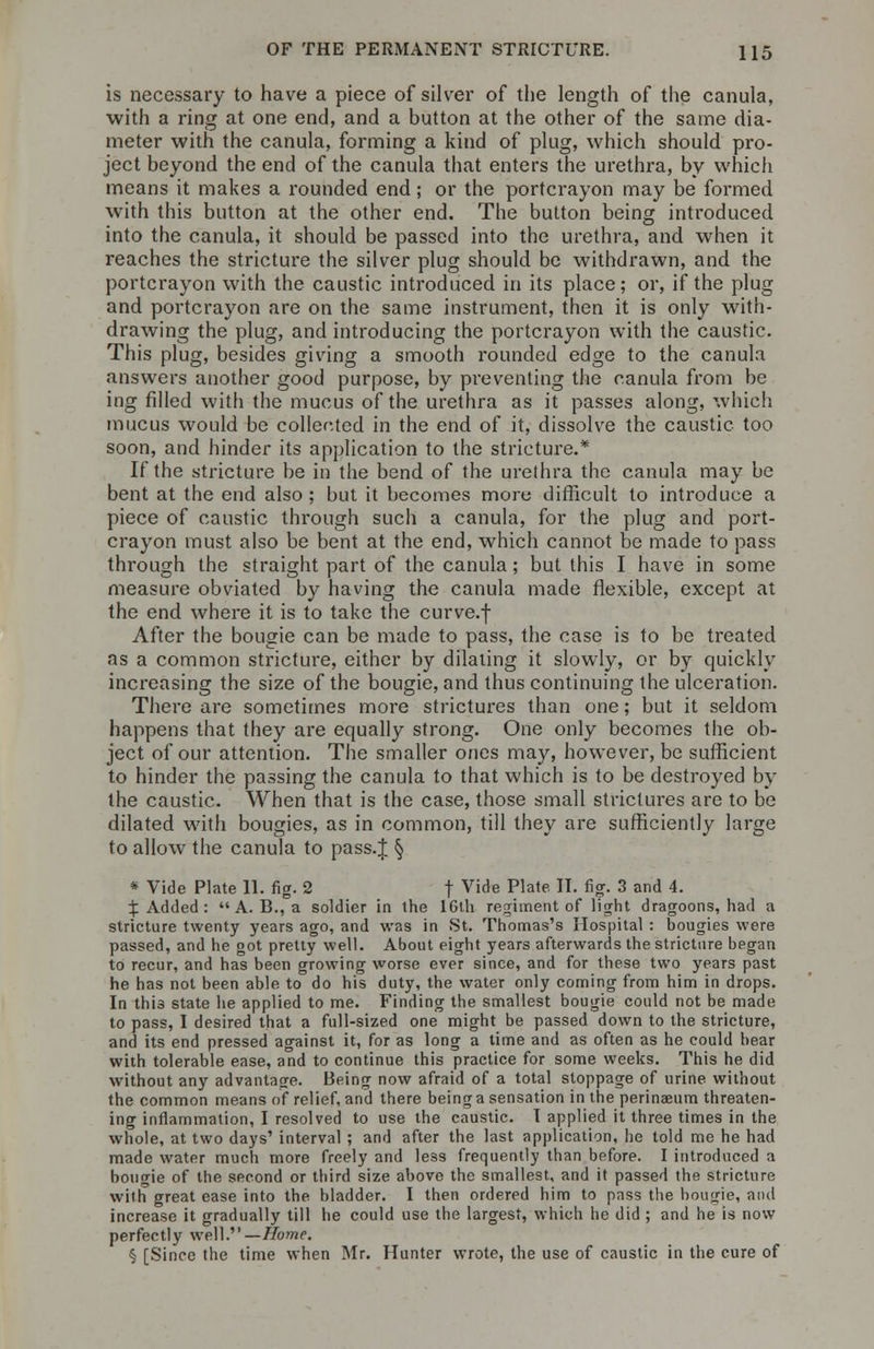 is necessary to have a piece of silver of the length of the canula, with a ring at one end, and a button at the other of the same dia- meter with the canula, forming a kind of plug, which should pro- ject beyond the end of the canula that enters the urethra, by which means it makes a rounded end; or the portcrayon may be formed with this button at the other end. The button being introduced into the canula, it should be passed into the urethra, and when it reaches the stricture the silver plug should be withdrawn, and the portcrayon with the caustic introduced in its place; or, if the plug and portcrayon are on the same instrument, then it is only with- drawing the plug, and introducing the portcrayon with the caustic. This plug, besides giving a smooth rounded edge to the canula answers another good purpose, by preventing the canula from be ing filled with the mucus of the urethra as it passes along, which mucus would be collected in the end of it, dissolve the caustic too soon, and hinder its application to the stricture.* If the stricture be in the bend of the urethra the canula may be bent at the end also ; but it becomes more difficult to introduce a piece of caustic through such a canula, for the plug and port- crayon must also be bent at the end, which cannot be made to pass through the straight part of the canula; but this I have in some measure obviated by having the canula made flexible, except at the end where it is to take the curve.f After the bougie can be made to pass, the case is to be treated as a common stricture, either by dilating it slowly, or by quickly increasing the size of the bougie, and thus continuing the ulceration. There are sometimes more strictures than one; but it seldom happens that they are equally strong. One only becomes the ob- ject of our attention. The smaller ones may, however, be sufficient to hinder the passing the canula to that which is to be destroyed by the caustic. When that is the case, those small strictures are to be dilated with bougies, as in common, till they are sufficiently large to allow the canula to pass.J § * Vide Plate 11. fig. 2 f Vide Plate. II. fig. 3 and 4. X Added : A. B., a soldier in the 16th regiment of light dragoons, had a stricture twenty years ago, and was in St. Thomas's Hospital : bougies were passed, and he got pretty well. About eight years afterwards the stricture began to recur, and has been growing worse ever since, and for these two years past he has not been able to do his duty, the water only coming from him in drops. In this state he applied to me. Finding the smallest bougie could not be made to pass, I desired that a full-sized one might be passed down to the stricture, and its end pressed against it, for as long a time and as often as he could bear with tolerable ease, and to continue this practice for some weeks. This he did without any advantage. Being now afraid of a total stoppage of urine without the common means of relief, and there being a sensation in the perinaeum threaten- ing inflammation, I resolved to use the caustic. I applied it three times in the whole, at two days' interval ; and after the last application, he told me he had made water much more freely and less frequently than before. I introduced a boutrie of the second or third size above the smallest, and it passed the stricture with great ease into the bladder. I then ordered him to pass the bougie, and increase it gradually till he could use the largest, which he did ; and he is now perfectly well.— Home. § [Since the time when Mr. Hunter wrote, the use of caustic in the cure of