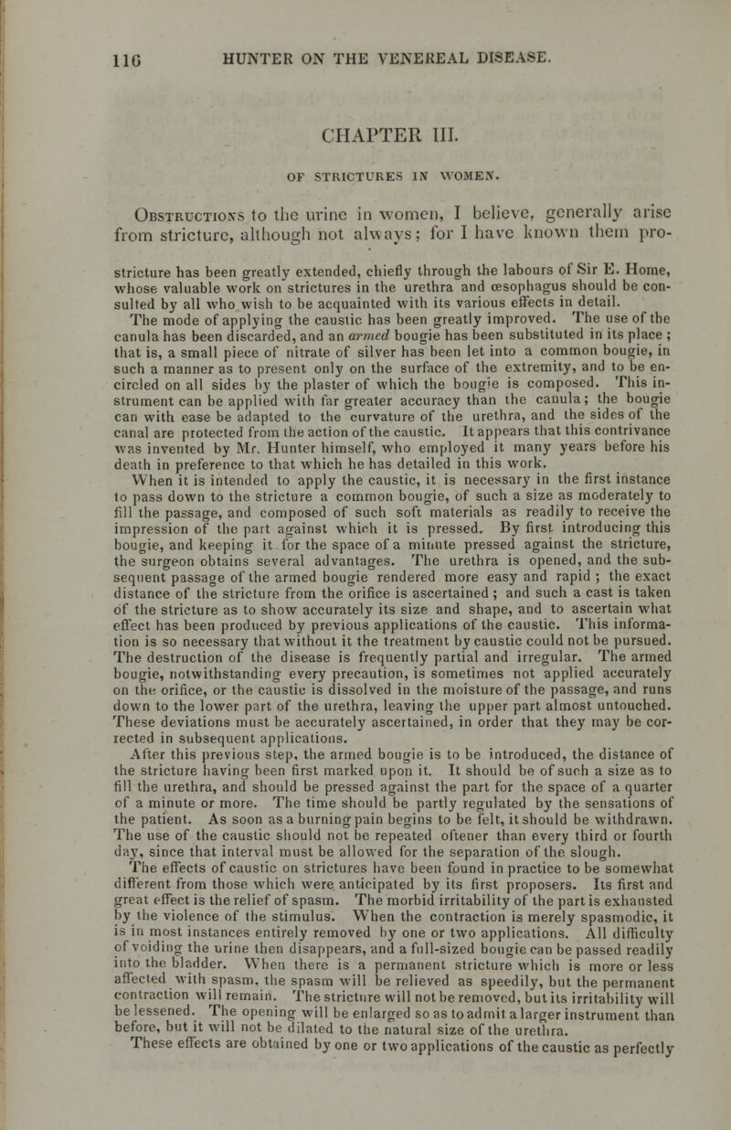 CHAPTER III. OF STRICTURES IN WOMEN. Obstruction's to the urine in women, I believe, generally arise from stricture, although not always; for I have known them pro- stricture has been greatly extended, chiefly through the labours of Sir E. Home, whose valuable work on strictures in the urethra and oesophagus should be con- sulted by all who wish to be acquainted with its various effects in detail. The mode of applying the caustic has been greatly improved. The use of the canula has been discarded, and an armed bougie has been substituted in its place ; that is, a small piece of nitrate of silver has been let into a common bougie, in such a manner as to present only on the surface of the extremity, and to be en- circled on all sides by the plaster of which the bougie is composed. This in- strument can be applied with far greater accuracy than the canula; the bougie can with ease be adapted to the curvature of the urethra, and the sides of the canal are protected from the action of the caustic. It appears that this contrivance was invented by Mr. Hunter himself, who employed it many years before his death in preference to that which he has detailed in this work. When it is intended to apply the caustic, it is necessary in the first instance to pass down to the stricture a common bougie, of such a size as moderately to fill the passage, and composed of such soft materials as readily to receive the impression of the part against which it is pressed. By first introducing this bougie, and keeping it for the space of a minute pressed against the stricture, the surgeon obtains several advantages. The urethra is opened, and the sub- sequent passage of the armed bougie rendered more easy and rapid; the exact distance of the stricture from the orifice is ascertained ; and such a cast is taken of the stricture as to show accurately its size and shape, and to ascertain what effect has been produced by previous applications of the caustic. This informa- tion is so necessary that without it the treatment by caustic could not be pursued. The destruction of the disease is frequently partial and irregular. The armed bougie, notwithstanding every precaution, is sometimes not applied accurately on the orifice, or the caustic is dissolved in the moisture of the passage, and runs down to the lower part of the urethra, leaving the upper part almost untouched. These deviations must be accurately ascertained, in order that they may be cor- rected in subsequent applications. After this previous step, the armed bougie is to be introduced, the distance of the stricture having been first marked upon it. It should be of such a size as to fill the urethra, and should be pressed against the part for the space of a quarter of a minute or more. The time should be partly regulated by the sensations of the patient. As soon as a burning pain begins to be felt, it should be withdrawn. The use of the caustic should not be repeated oftener than every third or fourth day, since that interval must be allowed for the separation of the slough. The effects of caustic on strictures have been found in practice to be somewhat different from those which were anticipated by its first proposers. Its first and great effect is the relief of spasm. The morbid irritability of the part is exhausted by the violence of the stimulus. When the contraction is merely spasmodic, it is in most instances entirely removed by one or two applications. All difficulty of voiding the urine then disappears, and a full-sized bougie can be passed readily into the bladder. When there is a permanent stricture which is more or less affected with spasm, the spasm will be relieved as speedily, but the permanent contraction will remain. The stricture will not be removed, but its irritability will belessened. The opening will be enlarged so as to admitalarger instrument than before, but it will not be dilated to the natural size of the urethra. These effects are obtained by one or two applications of the caustic as perfectly
