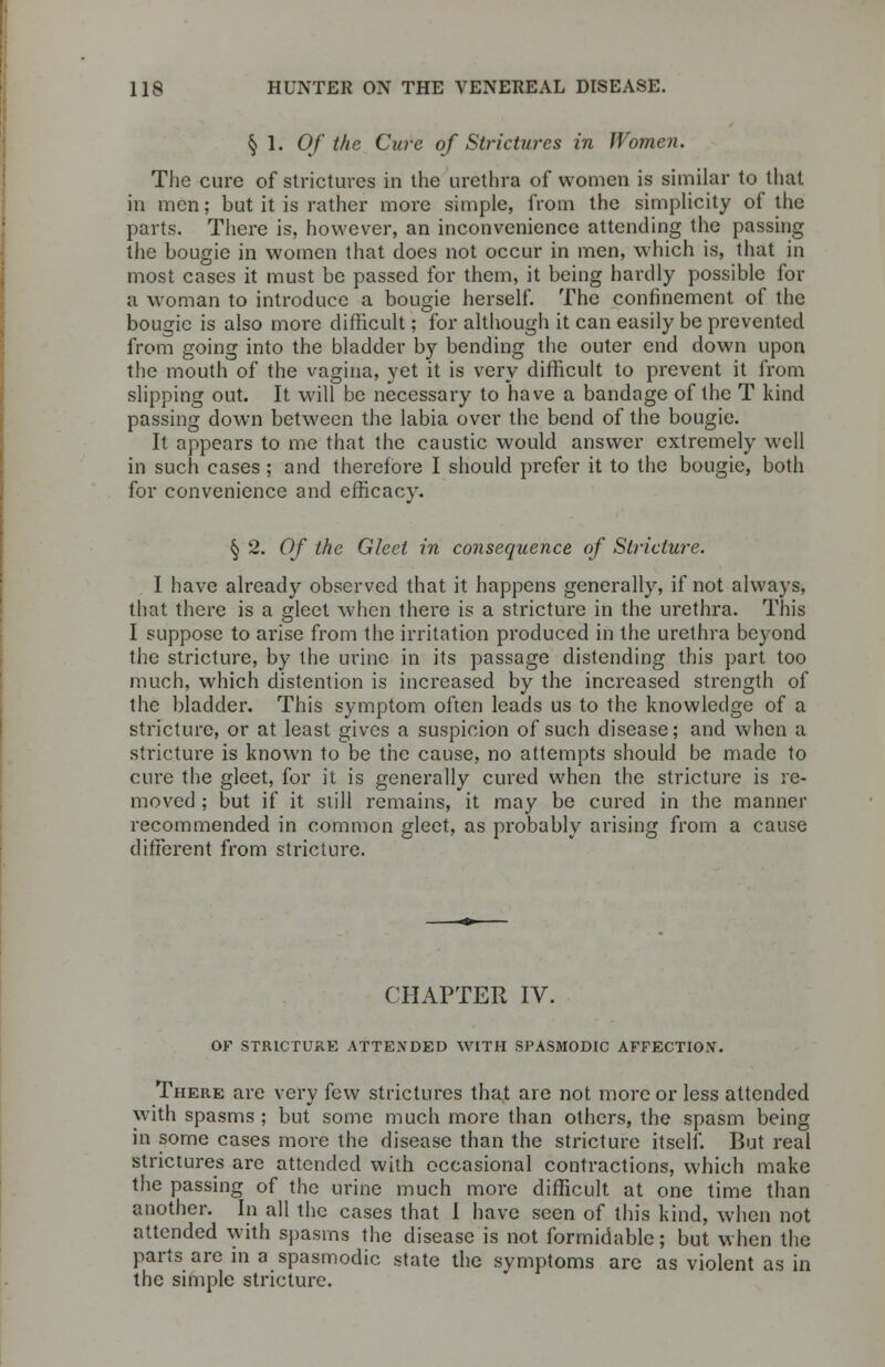 § 1. Of the Cure of Strictures in Women. The cure of strictures in the urethra of women is similar to that in men; but it is rather more simple, from the simplicity of the parts. There is, however, an inconvenience attending the passing the bougie in women that does not occur in men, which is, that in most cases it must be passed for them, it being hardly possible for a woman to introduce a bougie herself. The confinement of the bougie is also more difficult; for although it can easily be prevented from going into the bladder by bending the outer end down upon the mouth of the vagina, yet it is very difficult to prevent it from slipping out. It will be necessary to have a bandage of the T kind passing dowrn between the labia over the bend of the bougie. It appears to me that the caustic would answer extremely well in such cases ; and therefore I should prefer it to the bougie, both for convenience and efficacy. § 2. Of the Gleet in consequence of Stricture. I have already observed that it happens generally, if not always, that there is a gleet when there is a stricture in the urethra. This I suppose to arise from the irritation produced in the urethra beyond the stricture, by the urine in its passage distending this part too much, which distention is increased by the increased strength of the bladder. This symptom often leads us to the knowledge of a stricture, or at least gives a suspicion of such disease; and when a stricture is known to be the cause, no attempts should be made to cure the gleet, for it is generally cured when the stricture is re- moved ; but if it still remains, it may be cured in the manner recommended in common gleet, as probably arising from a cause different from stricture. CHAPTER IV. OF STRICTURE ATTENDED WITH SPASMODIC AFFECTION. There are very few strictures that are not more or less attended with spasms ; but some much more than others, the spasm being in some cases more the disease than the stricture itself. But real strictures are attended with occasional contractions, which make the passing of the urine much more difficult at one time than another. In all the cases that I have seen of this kind, when not attended with spasms the disease is not formidable; but when the parts are in a spasmodic state the symptoms are as violent as in the simple stricture.