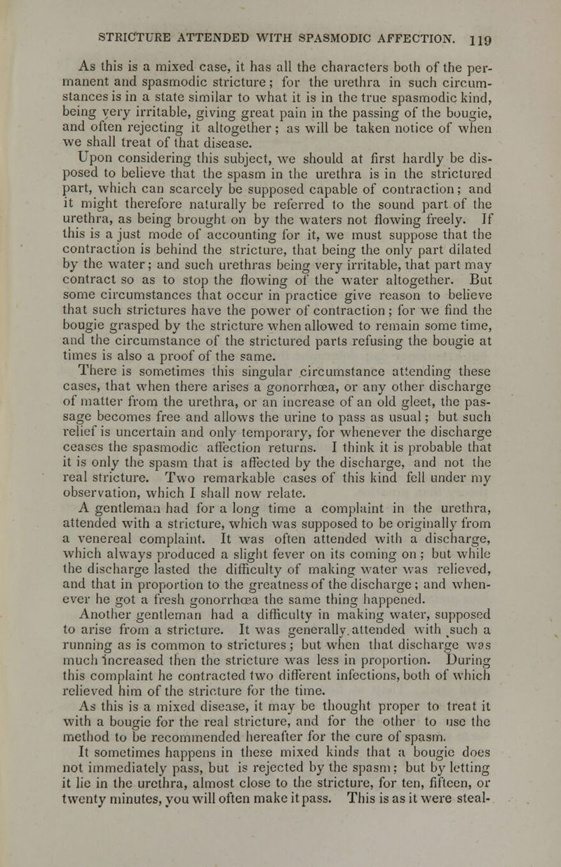 STRICTURE ATTENDED WITH SPASMODIC AFFECTION. H9 As this is a mixed case, it has all the characters both of the per- manent and spasmodic stricture; for the urethra in such circum- stances is in a state similar to what it is in the true spasmodic kind, being very irritable, giving great pain in the passing of the bougie, and often rejecting it altogether ; as will be taken notice of when we shall treat of that disease. Upon considering this subject, we should at first hardly be dis- posed to believe that the spasm in the urethra is in the strictured part, which can scarcely be supposed capable of contraction; and it might therefore naturally be referred to the sound part of the urethra, as being brought on by the waters not flowing freely. If this is a just mode of accounting for it, we must suppose that the contraction is behind the stricture, that being the only part dilated by the water; and such urethras being very irritable, that part may contract so as to stop the flowing of the water altogether. But some circumstances that occur in practice give reason to believe that such strictures have the power of contraction; for we find the bougie grasped by the stricture when allowed to remain some time, and the circumstance of the strictured parts refusing the bougie at times is also a proof of the same. There is sometimes this singular circumstance attending these cases, that when there arises a gonorrhoea, or any other discharge of matter from the urethra, or an increase of an old gleet, the pas- sage becomes free and allows the urine to pass as usual; but such relief is uncertain and only temporary, for whenever the discharge ceases the spasmodic affection returns. I think it is probable that it is only the spasm that is affected by the discharge, and not the real stricture. Two remarkable cases of this kind fell under my observation, which I shall now relate. A gentleman had for a long time a complaint in the urethra, attended with a stricture, which was supposed to be originally from a venereal complaint. It was often attended with a discharge, which always produced a slight fever on its coming on; but while the discharge lasted the difficulty of making water was relieved, and that in proportion to the greatness of the dischai'ge; and when- ever he got a fresh gonorrhoea the same thing happened. Another gentleman had a difficulty in making water, supposed to arise from a stricture. It was generally, attended with such a running as is common to strictures ; but when that discharge was much increased then the stricture was less in proportion. During this complaint he contracted two different infections, both of which relieved him of the stricture for the time. As this is a mixed disease, it may be thought proper to treat it with a bougie for the real stricture, and for the other to use the method to be recommended hereafter for the cure of spasm. It sometimes happens in these mixed kinds that a bougie does not immediately pass, but is rejected by the spasm: but by letting it lie in the urethra, almost close to the stricture, for ten, fifteen, or twenty minutes, you will often make it pass. This is as it were steal-