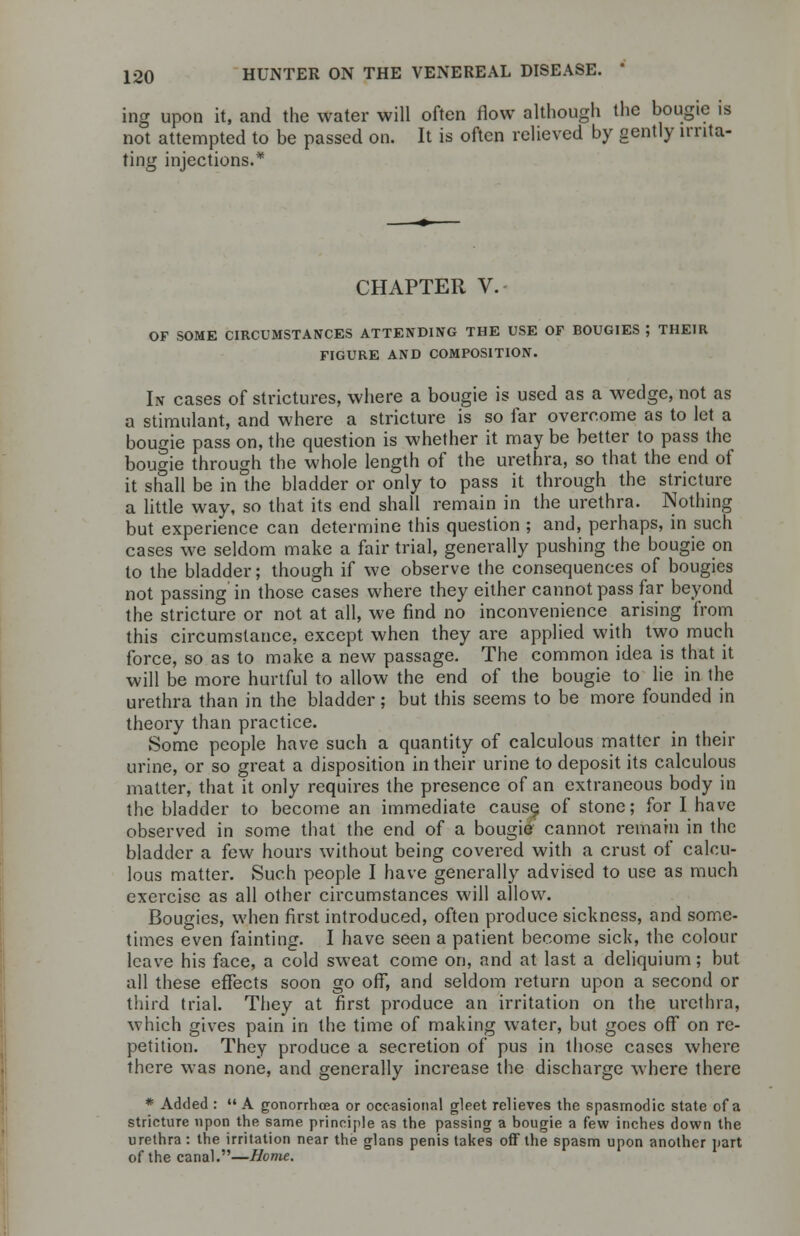 ing upon it, ai not attempted i ting injections. ing upon it, and the water will often flow although the bougie is not attempted to be passed on. It is often relieved by gently lrrita- CHAPTER V. OF SOME CIRCUMSTANCES ATTENDING THE USE OF BOUGIES ; THEIR FIGURE AND COMPOSITION. In cases of strictures, where a bougie is used as a wedge, not as a stimulant, and where a stricture is so far overcome as to let a bougie pass on, the question is whether it maybe better to pass the bougie through the whole length of the urethra, so that the end of it shall be in the bladder or only to pass it through the stricture a little way, so that its end shall remain in the urethra. Nothing but experience can determine this question ; and, perhaps, in such cases we seldom make a fair trial, generally pushing the bougie on to the bladder; though if we observe the consequences of bougies not passing in those cases where they either cannot pass far beyond the stricture or not at all, we find no inconvenience arising from this circumstance, except when they are applied with two much force, so as to make a new passage. The common idea is that it will be more hurtful to allow the end of the bougie to lie in the urethra than in the bladder; but this seems to be more founded in theory than practice. Some people have such a quantity of calculous matter in their urine, or so great a disposition in their urine to deposit its calculous matter, that it only requires the presence of an extraneous body in the bladder to become an immediate cause, of stone; for I have observed in some that the end of a bougie cannot remain in the bladder a few hours without being covered with a crust of calcu- lous matter. Such people I have generally advised to use as much exercise as all other circumstances will allow. Bougies, when first introduced, often produce sickness, and some- times even fainting. I have seen a patient become sick, the colour leave his face, a cold sweat come on, and at last a deliquium; but all these effects soon go off, and seldom return upon a second or third trial. They at first produce an irritation on the urethra, which gives pain in the time of making water, but goes off on re- petition. They produce a secretion of pus in those cases where there was none, and generally increase the discharge where there * Added :  A gonorrhoea or occasional gleet relieves the spasmodic state of a stricture upon the same principle as the passing a bougie a few inches down the urethra : the irritation near the glans penis takes off the spasm upon another part of the canal.—Home.