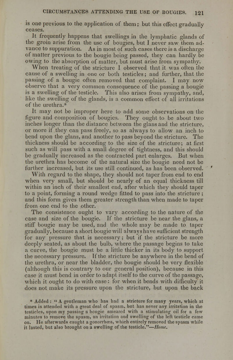 is one previous to the application of them; but this effect gradually ceases. It frequently happens that swellings in the lymphatic glands of the groin arise from the use of bougies, but I never saw them ad- vance to suppuration. As in most of such cases there is a discharge of matter previous to the bougie being passed, they can hardly be owing to the absorption of matter, but must arise from sympathy. When treating of the stricture I observed that it was often the cause of a swelling in one or both testicles; and further, that the passing of a bougie often removed that complaint. I may now observe that a very common consequence of the passing a bougie is a swelling of the testicle. This also arises from sympathy, and, like the swelling of the glands, is a common effect of all irritations of the urethra.* It may not be improper here to add some observations on the figure and composition of bougies. They ought to be about two inches longer than the distance between theglansand the stricture, or more if they can pass freely, so as always to allow an inch to bend upon the glans, and another to pass beyond the stricture. The thickness should be according to the size of the stricture; at first such as will pass with a small degree of tightness, and this should be gradually increased as the contracted part enlarges. But when the urethra has become of the natural size the bougie need not be further increased, but its use still continued, as has been observed. With regard to the shape, they should not taper from end to end when very small, but should be nearly of an equal thickness till within an inch of their smallest end, after which they should taper to a point, forming a round wedge fitted to pass into the stricture ; and this form gives them greater strength than when made to taper from one end to the other. The consistence ought to vary according to the nature of the case and size of the bougie. If the stricture be near the glans, a stiff bougie may be used, and the whole may be made to taper gradually, because a short bougie will always have sufficient strength for any pressure that is necessary; but if the stricture be more deeply seated, as about the bulb, where the passage begins to take a curve, the bougie must be a little thicker in its body to support the necessary pressure. If the stricture be anywhere in the bend of the urethra, or near the bladder, the bougie should be very flexible (although this is contrary to our general position), because in this case it must bend in order to adapt itself to the curve of the passage, which it ought to do with ease: for when it bends with difficulty it does not make its pressure upon the stricture, but upon the back * Added : A gentleman who lias had a stricture for many years, which at times is attended with a great deal of spasm, but has never any irritation in the testicles, upon my passing- a bougie smeared with a stimulating oil for a few minutes to remove the spasm, an irritation and swelling of the left testicle came on. He afterwards caught a gonorrhoea, which entirely removed the spasm while it lasted, but also brought on a swelling of the testicle.—Home.