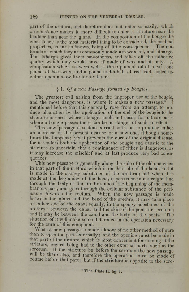 part of the urethra, and therefore does not enter so easily, which circumstance makes it more difficult to enter a stricture near the bladder than near the glans. In the composition of the bougie the consistence is the most material thing to be considered, the medical properties, as far us known, being of little consequence. The ma- terials of which they are commonly made are wax, oil, and litharge. The litharge gives them smoothness, and takes off the adhesive quality which they would have if made of wax and oil only. A composition which answers well is three pints of oil of olives, one pound of bees-wax, and a pound and-a-half of red lead, boiled to- gether upon a slow fire for six hours. § 1. Of a new Passage formed by Bougies. The greatest evil arising from the improper use of the bougie, and the most dangerous, is where it makes a new passage.* I mentioned before that this generally rose from an attempt to pro- duce ulceration by the application of the end of the bougie to the stricture in cases where a bougie could not pass ; for in those cases where a bougie passes there can be no danger of such an effect. This new passage is seldom carried so far as to produce either an increase of the present disease or a new one, although some- times this happens; yet it prevents the cure of the original disease, for it renders both the application of the bougie and caustic to the stricture so uncertain that a continuance of either is dangerous, as it may increase the mischief and at last produce very bad conse- quences. This new passage is generally along the side of the old one when in that part of the urethra which is on this side of the bend, and it is made in the spongy substance of the urethra ; but when it is made at the beginning of the bend, it passes on in a straight line through the body of the urethra, about the beginning of the mem- branous part, and goes through the cellular substance of the pcri- naeum towards the rectum. When the new passage is made between the glans and the bend of the urethra, it may take place on either side of the canal equally, in the spongy substance of the urethra ; between the canal and the skin of the' penis or scrotum ; and it may be between the canal and the body of the penis. The situation of it will make some difference in the operation necessary for the cure of this complaint. When a new passage is made I know of no other method of cure than to open the part externally; and the opening must be made in that part of the urethra which is most convenient for coming at the stricture, regard being had to the other external parts, such as the scrotum. If the stricture be before the scrotum the new passage will be there also, and therefore the operation must be made of course before that part; but if the stricture is opposite to the scro- ♦Vide Plate II. fig. 1.