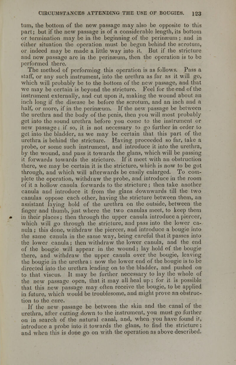 turn, the bottom of the new passage may also be opposite to this part; but if the new passage is of a considerable length, its bottom or termination may be in the beginning of the perinaeum ; and in either situation the operation must be begun behind the scrotum, or indeed may be made a little way into it. But if the stricture and new passage are in the perinaeum, then the operation is to be performed there. The method of performing this operation is as follows. Pass a staff, or any such instrument, into the urethra as far as it will go, which will probably be to the bottom of the new passage, and that we may be certain is beyond the stricture. Feel for the end of the instrument externally, and cut upon it, making the wound about an inch long if the disease be before the scrotum, and an inch and a half, or more, if in the perinaeum. If the new passage be between the urethra and the body of the penis, then you will most probably get into the sound urethra before you come to the instrument or new passage ; if so, it is not necessary to go further in order to get into the bladder, as we may be certain that this part of the urethra is behind the stricture. Having proceeded so far, take a probe, or some such instrument, and introduce it into the urethra, by the wound, and pass it towards the glans, which will be passing it forwards towards the stricture. If it meet with an obstruction there, we may be certain it is the stricture, which is now to be got through, and which will afterwards be easily enlarged. To com- plete the operation, withdraw the probe, and introduce in the room of it a hollow canula forwards to the stricture ; then take another canula and introduce it from the glans downwards till the two canulas oppose each other, having the stricture between them, an assistant laying hold of the urethra on the outside, between the finger and thumb, just where the two canulas meet, to keep them in their places; then through the upper canula introduce a piercer, which will go through the stricture, and pass into the lower ca- nula ; this done, withdraw the piercer, and introduce a bougie into the same canula in the same way, being careful that it passes into the lower canula; then withdraw the lower canula, and the end of the bougie will appear in the wound; lay hold of the bougie there, and withdraw the upper canula over the bougie, leaving the bougie in the urethra : now the lower end of the bougie is to be directed into the urethra leading on to the bladder, and pushed on to that viscus. It may be further necessary to lay the whole of the new passage open, that it may all heal up ; for it is possible that this new passage may often receive the bougie, to be applied in future, which would be troublesome, and might prove an obstruc- tion to the cure. If the new passage be between the skin and the canal of the urethra, after cutting down to the instrument, you must go further on in search of the natural canal, and, when you have found it, introduce a probe into it towards the glans, to find the stricture; and when this is done go on with the operation as above described.