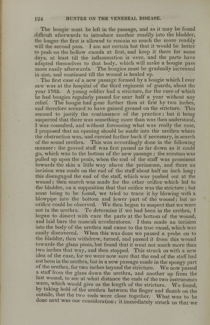 The bougie must be left in the passage, and as it may be found difficult afterwards to introduce another readily into the bladder, the longer the first is allowed to remain so much the more readily will the second pass. I am not certain but that it would be better to push on the hollow canula at first, and keep it there for some days, at least till the inflammation is over, and the parts have adapted themselves to that body, which will make a bougie pass more easilv afterwards. The bougies must be gradually increased in size, and continued till the wound is healed up. The first case of a new passage formed by a bougie which I ever saw was at the hospital of the third regiment of guards, about the year 17G5. A young soldier had a stricture, for the cure of which he had bougies regularly passed for near half a year without any relief. The bougie had gone further than at first by two inches, and therefore seemed to have gained ground on the stricture. This seemed to justify the continuance of the practice ; but it being suspected that there was something more than was then understood, I was consulted, and without foreseeing what was really the case, I proposed that an opening should be made into the urethra where the obstruction was, and carried further back if necessary, in search of the sound urethra. This was accordingly done in the following manner: the groved staff was first passed as far down as it could go, which was to the bottom of the new passage ; the scrotum was pulled up upon the penis, when the end of the staff was prominent towards the skin a little way above the perinscum, and there an incision was made on the end of the staff about half an inch long; this disengaged the end of the staff', which was pushed out at the wound; then search was made for the olher orifice which led to the bladder, on a supposition that that orifice was the stricture ; but none being to be found, we tried to trace it by blowing with a blowpipe into the bottom and lower part of the wound; but no orifice could be observed. We then began to suspect that we were not in the urethra. To determine if we had been in the urethra, I began to dissect with care the parts at the bottom of the wound, and laid bare the musculi acceleratores. I then made an incision into the body of the urethra and came to the true canal, which was easily discovered. When this was done we passed a probe on to the bladder, then withdrew, turned, and passed it from this wound towards the glans penis, but found that it went not much more than two inches that way, and then stopped. This struck us with a new idea of the case, for we were now sure that the end of the staff' had not been in the urethra, but in a new passage made in the spongy part of the urethra, for two inches beyond the stricture. We now passed a staff from the glans down the urethra, and another up from the last wound, to see at what distance the ends of the two instruments were, which would give us the length of the stricture. We found, by taking hold of the urethra between the finger and thumb on the outside, that the two ends were close together. What was to be done next was our consideration ; it immediately struck us that we
