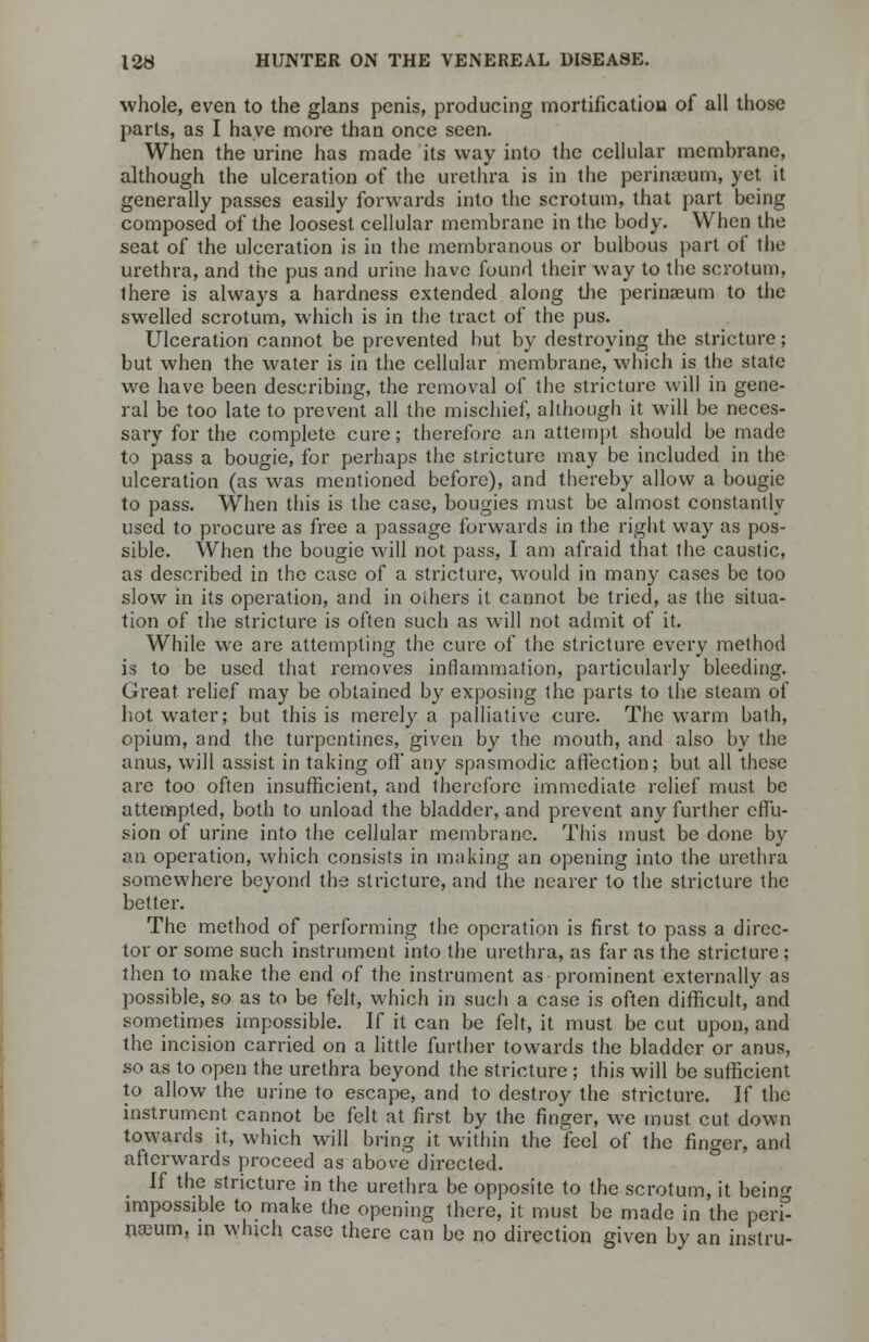 whole, even to the glans penis, producing mortification of all those parts, as I have more than once seen. When the urine has made its way into the cellular membrane, although the ulceration of the urethra is in the perinasum, yet it generally passes easily forwards into the scrotum, that part being composed of the loosest, cellular membrane in the body. When the seat of the ulceration is in the membranous or bulbous part of the urethra, and the pus and urine have found their way to the scrotum, there is always a hardness extended along the perinseum to the swelled scrotum, which is in the tract of the pus. Ulceration cannot be prevented but by destroying the stricture; but when the water is in the cellular membrane, which is the state we have been describing, the removal of the stricture will in gene- ral be too late to prevent all the mischief, although it will be neces- sary for the complete cure; therefore an attempt should be made to pass a bougie, for perhaps the stricture may be included in the ulceration (as was mentioned before), and thereby allow a bougie to pass. When this is the case, bougies must be almost constantly used to procure as free a passage forwards in the right way as pos- sible. When the bougie will not pass, I am afraid that the caustic, as described in the case of a stricture, would in many cases be too slow in its operation, and in others it cannot be tried, as the situa- tion of the stricture is often such as will not admit of it. While we are attempting the cure of the stricture every method is to be used that removes inflammation, particularly bleeding. Great relief may be obtained by exposing the parts to the steam of hot water; but this is merely a palliative cure. The warm bath, opium, and the turpentines, given by the mouth, and also by the anus, will assist in taking oft' any spasmodic affection; but all these are too often insufficient, and therefore immediate relief must be attempted, both to unload the bladder, and prevent any further effu- sion of urine into the cellular membrane. This must be done by an operation, which consists in making an opening into the urethra somewhere beyond the stricture, and the nearer to the stricture the better. The method of performing the operation is first to pass a direc- tor or some such instrument into the urethra, as far as the stricture; then to make the end of the instrument as prominent externally as possible, so as to be felt, which in such a case is often difficult, and sometimes impossible. If it can be felt, it must be cut upon, and the incision carried on a little further towards the bladder or anus, so as to open the urethra beyond the stricture ; this will be sufficient to allow the urine to escape, and to destroy the stricture. If the instrument cannot be felt at first by the finger, we must cut down towards it, which will bring it within the feel of the finger, and afterwards proceed as above directed. If the stricture in the urethra be opposite to the scrotum, it bein impossible to make the opening there, it must be made in the peri- nseum, in which case there can be no direction given by an instru-