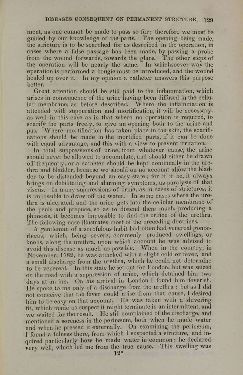 merit, as one cannot be made to pass so far; therefore we must be guided by our knowledge of the parts. The opening being made, the stricture is to be searched for as described in the operation, in cases where a false passage has been made, by passing a probe from the wound forwards, towards the glans. The other steps of the operation will be nearly the same. In whichsoever way the operation is performed a bougie must be introduced, and the wound healed up over it. In my opinion a catheter answers this purpose better. Great attention should be still paid to the inflammation, which arises in consequence of the urine having been diffused in the cellu- lar membrane, as before described. Where the inflammation is attended with suppuration and mortification, it will be necessary, as well in this case as in that where no operation is required, to scarify the parts freely, to give an opening both to the urine and pus. Where mortification has taken place in the skin, the scarifi- cations should be made in the mortified parts, if it can be done with equal advantage, and this with a view to prevent irritation. In total suppressions of urine, from whatever cause, the urine should never be allowed to accumulate, and should either be drawn off frequently, or a catheter should be kept continually in the ure- thra and bladder, because we should on no account allow the blad- der to be distended beyond an easy state; for if it be, it always brings on debilitating and alarming symptoms, as paralysis of that viscus. In many suppressions of urine, as in cases of strictures, it is impossible to draw off the water. In some cases where the ure- thra is ulcerated, and the urine gets into the cellular membrane of the penis and prepuce, so as to distend them much, producing a phimosis, it becomes impossible to find the orifice of the urethra. The following case illustrates most of the preceding doctrines. A gentleman of a scrofulous habit had often had venereal gonor- rhoeas, which, being severe, commonly produced swellings, or knobs, along the urethra, upon which account he was advised to avoid this disease as much as possible. When in the country, in November, 1782, he was attacked with a slight cold or fever, and a small discharge from the urethra, which he could not determine to be venereal. In this state he set out for London, but was seized on the road with a suppression of urine, which detained him two davs at an inn. On his arrival in London I found him feverish. He spoke to me only of a discharge from the urethra ; but as I did not conceive that the fever could arise from that cause, I desired him to be easy on that account. He was taken with a shivering fit, which made us suspect it might terminate in an intermittent, and we waited for the result. He still complained of the discharge, and mentionc3d a soreness in the perinasum, both when he made water and when he pressed it externally. On examining the perineum, I found a fulness there, from which I suspected a stricture, and in- quired particularly how he made water in common ; he declared very well, which led me from the true cause. This swelling was 12*