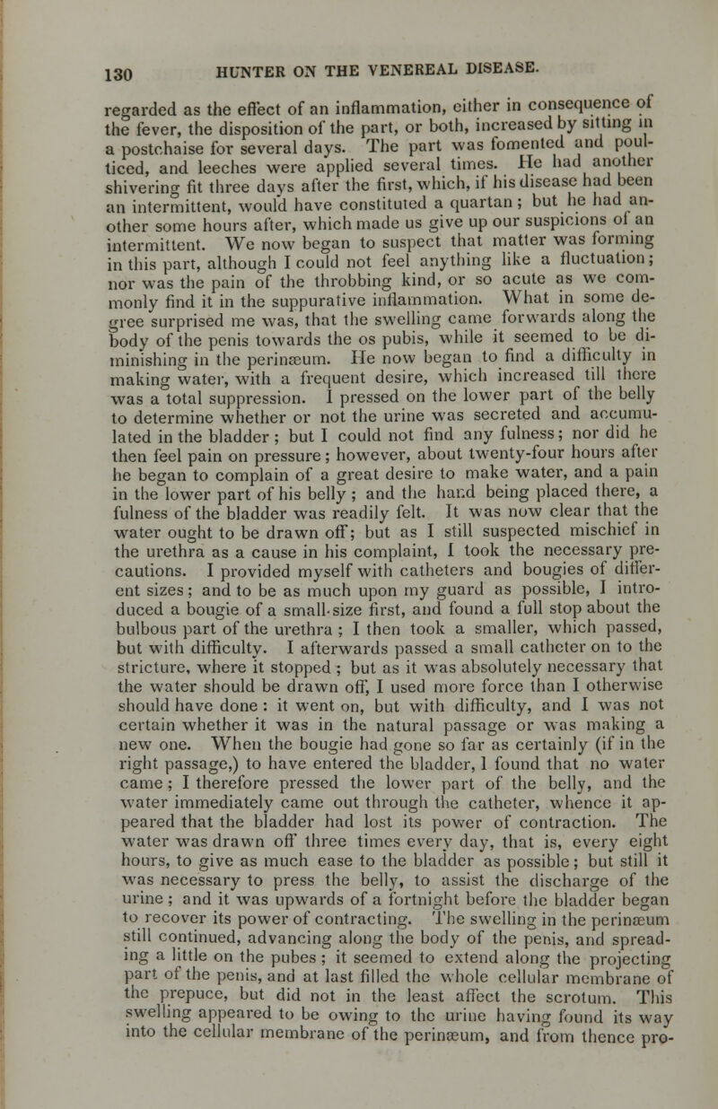 regarded as the effect of an inflammation, either in consequence of the fever, the disposition of the part, or both, increased by sitting in a postchaise for several days. The part was fomented and poul- ticed, and leeches were applied several times. He had another shivering fit three days after the first, which, if his disease had been an intermittent, would have constituted a quartan; but he had an- other some hours after, which made us give up our suspicions ol an intermittent. We now began to suspect that matter was forming in this part, although I could not feel anything like a fluctuation; nor was the pain of the throbbing kind, or so acute as we com- monly find it in the suppurative inflammation. What in some de- gree surprised me was, that the swelling came forwards along the body of the penis towards the os pubis, while it seemed to be di- minishing in the perinreum. He now began to find a difficulty in making water, with a frequent desire, which increased till there was a total suppression. I pressed on the lower part of the belly to determine whether or not the urine was secreted and accumu- lated in the bladder ; but I could not find any fulness; nor did he then feel pain on pressure; however, about twenty-four hours after he began to complain of a great desire to make water, and a pain in the lower part of his belly ; and the hand being placed there, a fulness of the bladder was readily felt. It was now clear that the water ought to be drawn off; but as I still suspected mischief in the urethra as a cause in his complaint, I took the necessary pre- cautions. I provided myself with catheters and bougies of differ- ent sizes; and to be as much upon my guard as possible, I intro- duced a bougie of a small-size first, and found a full stop about the bulbous part of the urethra ; I then took a smaller, which passed, but with difficulty. I afterwards passed a small catheter on to the stricture, where it stopped ; but as it was absolutely necessary that the water should be drawn off, I used more force than I otherwise should have done : it went on, but with difficulty, and I was not certain whether it was in the natural passage or was making a new one. When the bougie had gone so far as certainly (if in the right passage,) to have entered the bladder, 1 found that no water came; I therefore pressed the lower part of the belly, and the water immediately came out through the catheter, whence it ap- peared that the bladder had lost its power of contraction. The water was drawn off three times every day, that is, every eight hours, to give as much ease to the bladder as possible; but still it was necessary to press the belly, to assist the discharge of the urine ; and it was upwards of a fortnight before the bladder began to recover its power of contracting. The swelling in the perinseum still continued, advancing along the body of the penis, and spread- ing a little on the pubes ; it seemed to extend along the projecting part of the penis, and at last filled the whole cellular membrane of the prepuce, but did not in the least affect the scrotum. This swelling appeared to be owing to the urine having found its way into the cellular membrane of the perinasum, and from thence pro-
