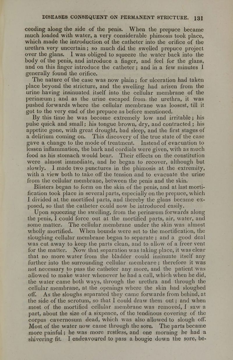 ceeding along the side of the penis. When the prepuce became much loaded with water, a very considerable phimosis took place, which made the introduction of the catheter into the orifice of the urethra very uncertain; so much did the swelled prepuce project over the glans. 1 was obliged to squeeze the water back into the body of the penis, and introduce a finger, and feel for the glans, and on this finger introduce the catheter; and in a few minutes I generally found the orifice. The nature of the case was now plain; for ulceration had taken place beyond the stricture, and the swelling had arisen from the urine having insinuated itself into the cellular membrane of the perinEeum ; and as the urine escaped from, the urethra, it was pushed forwards where the cellular membrane was loosest, till it got to the very end of the prepuce as before mentioned. By this time he was become extremely low and irritable; his pulse quick and small; his tongue brown, dry, and contracted ; his appetite gone, with great drought, bad sleep, and the first stages of a delirium coming on. This discovery of the true state of the case gave a change to the mode of treatment. Instead of evacuation to lessen inflammation, the bark and cordials were given, with as much food as his stomach would bear. Their effects on the constitution were almost immediate, and he began to recover, although but slowly. I made twro punctures in the phimosis at the extremity, with a view both to take off the tension and to evacuate the urine from the cellular membrane, between the penis and the skin. Blisters began to form on the skin of the penis, and at last morti- fication took place in several parts, especially on the prepuce, which I divided at the mortified parts, and thereby the glans became ex- posed, so that the catheter could now be introduced easily. Upon squeezing the swelling, from the perinaeum forwards along the penis, I could force out at the mortified parts, air, water, and some matter. The cellular membrane under the skin was almost wholly mortified. When bounds were set to the mortification, the sloughing cellular membrane began to separate ; and a good deal was cut away to keep the parts clean, and to allow of a freer vent for the matter. Now that separation was taking place, it was clear that no more water from the bladder could insinuate itself any further into the surrounding cellular membrane ; therefore it was not necessary to pass the catheter any more, and the patient was allowed to make water whenever he had a call, which when he did, the water came both ways, through the urethra and through the cellular membrane, at the openings where the skin had sloughed off. As the sloughs separated they came forwards from behind, at the side of the scrotum, so that I could draw them out; and when most of the mortified cellular membrane was removed, f saw a part, about the size of a sixpence, of the tendinous covering of the corpus cavernosum dead, which was also allowed to slough off. Most of the water now came through the sore. The parts became more painful; he was more restless, and one morning he had a shivering fit. I endeavoured to pass a bougie down the sore, be-