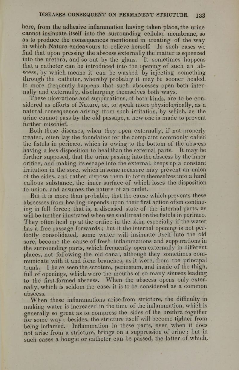 here, from the adhesive inflammation having taken place, the urine cannot insinuate itself into the surrounding cellular membrane, so as to produce the consequences mentioned in treating of the way in which Nature endeavours to relieve herself. In such cases we find that upon pressing the abscess externally the matter is squeezed into the urethra, and so out by the glans. It sometimes happens that a catheter can be introduced into the opening of such an ab- scess, by which means it can be washed by injecting something through the catheter, whereby probably it may be sooner healed. It more frequently happens that such abscesses open both inter- nally and externally, discharging themselves both ways. These ulcerations and suppurations, of both kinds, are to be con- sidered as efforts of Nature, or, to speak more physiologically, as a natural consequence arising from such irritation, by which, as the urine cannot pass by the old passage, a new one is made to prevent further mischief. Both these diseases, when they open externally, if not properly treated, often lay the foundation for the complaint commonly called the fistula in perinaeo, which is owing to the bottom of the abscess having a less disposition to heal than the external parts. It may be further supposed, that the urine passing into the abscess by the inner orifice, and making its escape into the external, keeps up a constant irritation in the sore, which in some measure may prevent an union of the sides, and rather dispose them to form themselves into a hard callous substance, the inner surface of which loses the disposition to union, and assumes the nature of an outlet. But it is more than probable, that the cause which prevents these abscesses from healing depends upon their first action often continu- ing in full force; that is, a diseased state of the interna] parts, as will be further illustrated when we shall treat on the fistula in perinaeo. They often heal up at the orifice in the skin, especially if the water has a free passage forwards ; but if the interna] opening is not per- fectly consolidated, some water will insinuate itself into the old sore, become the cause of fresh inflammations and suppurations in the surrounding parts, which frequently open externally in different places, not following the old canal, although they sometimes com- municate with it and form branches, as it were, from the principal trunk. I have seen the scrotum, perinaeum, and inside of the thigh, full of openings, which were the mouths of so many sinuses leading to the first-formed abscess. When the abscess opens only exter- nally, which is seldom the case, it is to be considered as a common abscess. When these inflammations arise from stricture, the difficulty in making water is increased in the time of the inflammation, which is generally so great as to compress the sides of the urethra together for some way; besides, the stricture itself will become tighter from being inflamed. Inflammation in these parts, even when it does not arise from a stricture, brings on a suppression of urine; but in such cases a bougie or catheter can be passed, the latter of which,
