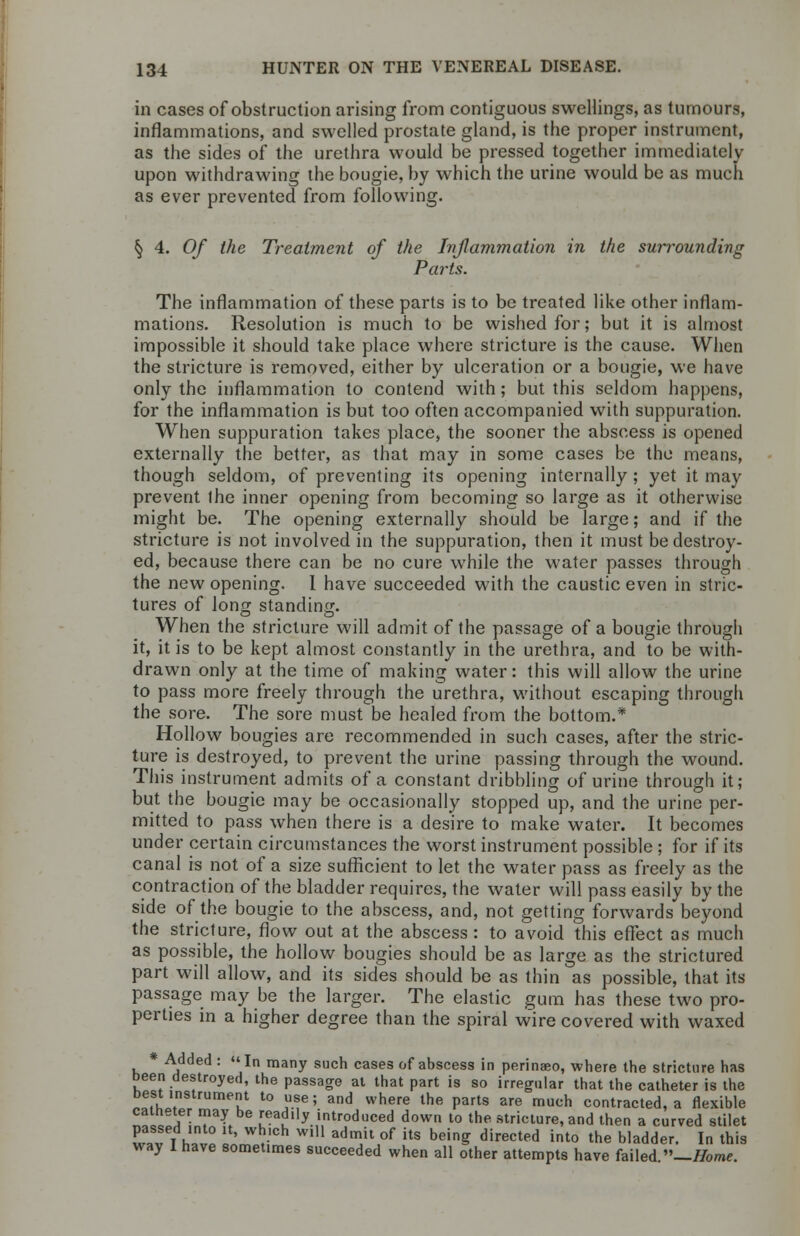 in cases of obstruction arising from contiguous swellings, as tumours, inflammations, and swelled prostate gland, is the proper instrument, as the sides of the urethra would be pressed together immediately upon withdrawing the bougie, by which the urine would be as much as ever prevented from following. § 4. 0/ the Treatment of the Inflammation in the surrounding Parts. The inflammation of these parts is to be treated like other inflam- mations. Resolution is much to be wished for; but it is almost impossible it should take place where stricture is the cause. When the stricture is removed, either by ulceration or a bougie, we have only the inflammation to contend with; but this seldom happens, for the inflammation is but too often accompanied with suppuration. When suppuration takes place, the sooner the abscess is opened externally the better, as that may in some cases be the means, though seldom, of preventing its opening internally; yet it may prevent ihe inner opening from becoming so large as it otherwise might be. The opening externally should be large; and if the stricture is not involved in the suppuration, then it must be destroy- ed, because there can be no cure while the water passes through the new opening. 1 have succeeded w7ith the caustic even in stric- tures of long standing. When the stricture will admit of the passage of a bougie through it, it is to be kept almost constantly in the urethra, and to be with- drawn only at the time of making water: this will allow the urine to pass more freely through the urethra, without escaping through the sore. The sore must be healed from the bottom.* Hollow bougies are recommended in such cases, after the stric- ture is destroyed, to prevent the urine passing through the wound. This instrument admits of a constant dribbling of urine through it; but the bougie may be occasionally stopped up, and the urine per- mitted to pass when there is a desire to make water. It becomes under certain circumstances the worst instrument possible ; for if its canal is not of a size sufficient to let the water pass as freely as the contraction of the bladder requires, the water will pass easily by the side of the bougie to the abscess, and, not getting forwards beyond the stricture, flow out at the abscess : to avoid this effect as much as possible, the hollow bougies should be as large as the strictured part will allow, and its sides should be as thin as possible, that its passage may be the larger. The elastic gum has these two pro- perties in a higher degree than the spiral wire covered with waxed * Added : In many such cases of abscess in perinaeo, where the stricture has been destroyed, the passage at that part is so irregular that the catheter is the best instrument to use; and where the parts are much contracted, a flexible Zt a\ Tl '^•'y. introduced down to the stricture, and then a curved stilet passed into it, which will admit of its being directed into the bladder. In this way I have sometimes succeeded when all other attempts have failed —Home.