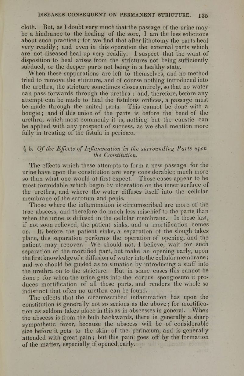 cloth. But, as I doubt very much that the passage of the urine may- be a hindrance to the healing of the sore, I am the less solicitous about such practice; for we find that after lithotomy the parts heal very readily ; and even in this operation the external parts which are not diseased heal up very readily. I suspect that the want of disposition to heal arises from the strictures not being sufficiently subdued, or the deeper parts not being in a healthy state. When these suppurations are left to themselves, and no method tried to remove the stricture, and of course nothing introduced into the urethra, the stricture sometimes closes entirely, so that no water can pass forwards through the urethra ; and, therefore, before any attempt can be made to heal the fistulous orifices, a passage must be made through the united parts. This cannot be done with a bougie ; and if this union of the parts is before the bend of the urethra, which most commonly it is, nothing but the caustic can be applied with any prospect of success, as we shall mention more fully in treating of the fistula in perinaeo. § 5. Of the Effects of Inflammation in the surrounding Parts upon the Constitution. The effects which these attempts to form a new passage for the urine have upon the constitution are very considerable; much more so than what one would at first expect. Those cases appear to be most formidable which begin bv ulceration on the inner surface of the urethra, and where the water diffuses itself into the cellular membrane of the scrotum and penis. Those where the inflammation is circumscribed are more of the true abscess, and therefore do much less mischief to the parts than when the urine is diffused in the cellular membrane. In these last, if not soon relieved, the patient sinks, and a mortification comes on. If, before the patient sinks, a separation of the slough takes place, this separation performs the operation of opening, and the patient may recover. We should not, I believe, wait for such separation of the mortified part, but make an opening early, upon the first knowledge of a diffusion of water into the cellular membrane; and We should be guided as to situation by introducing a staff into the urethra on to the stricture. But in some cases this cannot be done ; for when the urine gets into the corpus spongiosum it pro- duces mortification of all these parts, and renders the whole so indistinct that often no urethra can be found. The effects that the circumscribed inflammation has upon the constitution is generally not so serious as the above; for mortifica- tion as seldom takes place in this as in abscesses in general. When the abscess is from the bulb backwards, there is generally a sharp sympathetic fever, because the abscess will be of considerable size before it gets to the skin of the perinceum, and is generally attended with great pain ; but this pain goes off by the formation of the matter, especially if opened early.