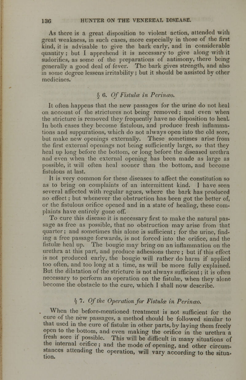 As there is a great disposition to violent action, attended with great weakness, in such cases, more especially in those of the first kind, it is advisable to give the bark early, and in considerable quantity ; but I apprehend it is necessary to give along with it sudorifics, as some of the preparations of antimony, there being generally a good deal of fever. The bark gives strength, and also m some degree lessens irritability; but it should be assisted by other medicines. § 6. Of Fistulce in Perinceo. It often happens that the new passages for the urine do not heal on account of the strictures not being removed; and even when the stricture is removed they frequently have no disposition to heal. In both cases they become fistulous, and produce fresh inflamma- tions and suppurations, which do not always open into the old sore, but make new openings externally. These sometimes arise from the first external openings not being sufficiently large, so that they heal up long before the bottom, or long before the diseased urethra and even when the external opening has been made as large as possible, it will often heal sooner than the bottom, and become fistulous at last. It is very common for these diseases to affect the constitution so as to bring on complaints of an intermittent kind. I have seen several affected with regular agues, where the bark has produced no effect; but whenever the obstruction has been got the better of, or the fistulous orifice opened and in a state of healing, these com- plaints have entirely gone off. To cure this disease it is necessary first to make the natural pas- sage as free as possible, that no obstruction may arise from that quarter; and sometimes this alone is sufficient; for the urine, find- ing a free passage forwards, is not forced into the orifice, and the fistulas heal up. The bougie may bring on an inflammation on the urethra at this part, and produce adhesions there ; but if this effect is not produced early, the bougie will rather do harm if applied too often, and too long at a time, as will be more fully explained. But the dilatation of the stricture is not always sufficient; it is often necessary to perform an operation on the fistulas, when they alone become the obstacle to the cure, which I shall now describe. § 7. Of the Operation for Fistulce in Perinceo. When the before-mentioned treatment is not sufficient for the cure of the new passages, a method should be followed similar to that used in the cure of fistulae in other parts, by laying them freely open to the bottom, and even making the orifice in the urethra a fresh sore if possible. This will be difficult in many situations of the internal orifice; and the mode of opening, and other circum- stances attending the operation, will varv according to the situa- tion.  °