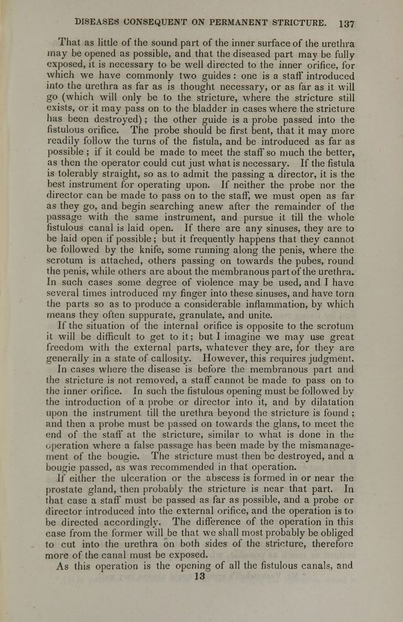 That as little of the sound part of the inner surface of the urethra may be opened as possible, and that the diseased part may be fully exposed, it is necessary to be well directed to the inner orifice, for which we have commonly two guides: one is a staff introduced into the urethra as far as is thought necessary, or as far as it will go (which will only be to the stricture, where the stricture still exists, or it may pass on to the bladder in cases where the stricture has been destroyed); the other guide is a probe passed into the fistulous orifice. The probe should be first bent, that it may more readily follow the turns of the fistula, and be introduced as far as possible ; if it could be made to meet the staff so much the better, as then the operator could cut just what is necessary. If the fistula is tolerably straight, so as to admit the passing a director, it is the best instrument for operating upon. If neither the probe nor the director can be made to pass on to the staff, we must open as far as they go, and begin searching anew after the remainder of the passage with the same instrument, and pursue it till the whole fistulous canal is laid open. If there are any sinuses, they are to be laid open if possible; but it frequently happens that they cannot be followed by the knife, some running along the penis, where the scrotum is attached, others passing on towards the pubes, round the penis, while others are about the membranous part of the urethra. In such cases some degree of violence may be used, and I have several times introduced my finger into these sinuses, and have torn the parts so as to produce a considerable inflammation, by which means they often suppurate, granulate, and unite. If the situation of the internal orifice is opposite to the scrotum it will be difficult to get to it; but I imagine we may use great freedom with the external parts, whatever they are, for they are generally in a state of callosity. However, this requires judgment. In cases where the disease is before the membranous part and the stricture is not removed, a staff cannot be made to pass on to the inner orifice. In such the fistulous opening must be followed by the introduction of a probe or director into it, and by dilatation upon the instrument till the urethra beyond the stricture is found ; and then a probe must be passed on towards the glans, to meet the end of the staff at the stricture, similar to what is done in the operation where a false passage has been made by the mismanage- ment of the bougie. The stricture must then be destroyed, and a bougie passed, as was recommended in that operation. If either the ulceration or the abscess is formed in or near the prostate gland, then probably the stricture is near that part. In that case a staff must be passed as far as possible, and a probe or director introduced into the external orifice, and the operation is to be directed accordingly. The difference of the operation in this case from the former will be that we shall most probably be obliged to cut into the urethra on both sides of the stricture, therefore more of the canal must be exposed. As this operation is the opening of all the fistulous canals, and 13