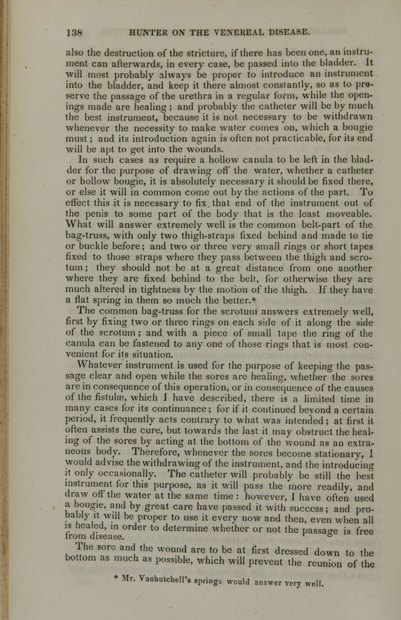 also the destruction of the stricture, if there has been one, an instru- ment can afterwards, in every case, be passed into the bladder. It will most probably always be proper to introduce an instrument into the bladder, and keep it there almost constantly, so as to pre- serve the passage of the urethra in a regular form, while the open- ings made are healing ; and probably the catheter will be by much the best instrument, because it is not. necessary to be withdrawn whenever the necessity to make water comes on, which a bougie must; and its introduction again is often not practicable, for its end will be apt to get into the wounds. In such cases as require a hollow canula to be left in the blad- der for the purpose of drawing oft' the water, whether a catheter or hollow bougie, it is absolutely necessary it should be fixed there, or else it will in common come out by the actions of the part. To effect this it is necessary to fix. that end of the instrument out of the penis to some part of the body that is the least moveable. What will answer extremely well is the common belt-part of the bag-truss, with only two thigh-straps fixed behind and made to tie or buckle before; and two or three very small rings or short tapes fixed to those straps where they pass between the thigh and scro- tum ; they should not be at a great distance from one another where they are fixed behind to the belt, for otherwise they are much altered in tightness by the motion of the thigh. If they have a flat spring in them so much the better.* The common bag-truss for the scrotum answers extremely well, first by fixing two or three rings on each side of it along the side of the scrotum ; and with a piece of small tape the ring of the canula can be fastened to any one of those rings that is most con- venient for its situation. Whatever instrument is used for the purpose of keeping the pas- sage clear and open while the sores are healing, whether the sores are in consequence of this operation, or hi consequence of the causes of the fistulas, which I have described, there is a limited time in many cases for its continuance; for if it continued beyond a certain period, it frequently acts contrary to what was intended; at first it often assists the cure, but towards the last it may obstruct the heal- ing of the sores by acting at the bottom of the wound as an extra- neous body. Therefore, whenever the sores become stationary, I would advise the withdrawing of the instrument, and the introducing it only occasionally. The catheter will probably be still the hes° instrument for this purpose, as it will pass the more readily, and draw off'the water at the same time: however, I have often used a bougie, and by great care have passed it with success; and pro- bably it will be proper to use it every now and then, even when all is healed, in order to determine whether or not the passage is free irom disease. r ° The sore and the wound are to be at first dressed down to the bottom as much as possible, which will prevent the reunion of the * Mr. Vanbutchell's springs would answer very well.