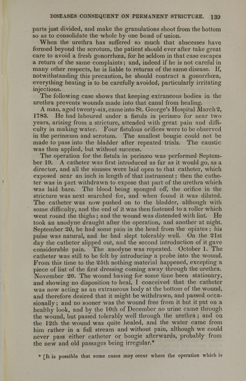 parts just divided, and make the granulations shoot from the bottom so as to consolidate the whole by one bond of union. When the urethra has suffered so much that abscesses have formed beyond the scrotum, the patient should ever after take great care to avoid a fresh gonorrhoea, for he seldom in that case escapes a return of the same complaints; and, indeed if he is not careful in many other respects, he is liable to returns of the same disease. If, notwithstanding this precaution, he should contract a gonorrhoea, everything heating is to be carefully avoided, particularly irritating injections. The following case shows that keeping extraneous bodies in the urethra prevents wounds made into that canal from healing. A man, aged twenty-six, came into St. George's Hospital March 2, 1783. He had laboured under a fistula in perinaeo for near two years, arising from a stricture, attended with great pain and diffi- culty in making water. Four fistulous orifices were to be observed in the perinaeum and scrotum. The smallest bougie could not be made to pass into the bladder after repeated trials. The caustic was then applied, but without success. The operation for the fistula in perinseo was performed Septem- ber 19. A catheter was first introduced as far as it would go, as a director, and all the sinuses were laid open to that catheter, which exposed near an inch in length of that instrument; then the cathe- ter was in part withdrawn to expose that part of the urethra which was laid bare. The blood being sponged off, the orifice in the stricture was next searched for, and when found it was dilated. The catheter was now pushed on to the bladder, although with some difficulty, and the end of it was then fastened to a roller which went round the thighs; and the wound was distended with lint. He took an anodyne draught after the operation, and another at night. September 20, he had some pain in the head from the opiates ; his pulse was natural, and he had slept tolerably well. On the 21st day the catheter slipped out, and the second introduction of it gave considerable pain. The anodyne was repeated. October 1. The catheter was still to be felt by introducing a probe into the wound. From this time to the 25th nothing material happened, excepting a piece of lint of the first dressing coming away through the urethra. November 20. The wound having for some time been stationary, and showing no disposition to heal, T conceived that the catheter was now acting as an extraneous body at the bottom of the wound, and therefore desired that it might be withdrawn, and passed occa- sionally; and no sooner was the wound free from it but it put on a healthy look, and by the 10th of December no urine came through the wound, but passed tolerably well through the urethra; and on the 12th the wound was quite healed, and the water came from him rather in a full stream and without pain, although we could never pass either catheter or bougie afterwards, probably from the new and old passages being irregular.* * [It is possible that some cases may occur where the operation which is