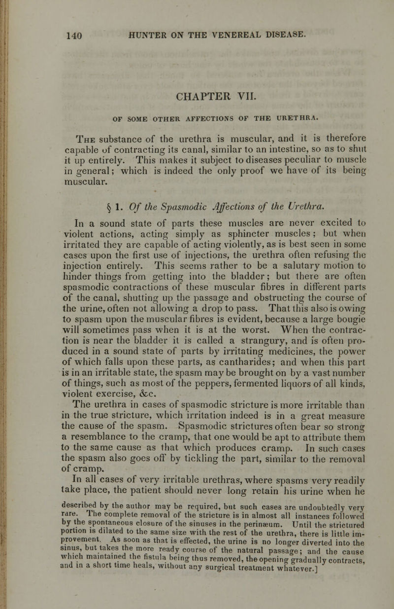 CHAPTER VII. OF SOME OTHER AFFECTIONS OF THE URETHRA. The substance of the urethra is muscular, and it is therefore capable of contracting its canal, similar to an intestine, so as to shut it up entirely. This makes it subject to diseases peculiar to muscle in general; which is indeed the only proof we have of its being muscular. § 1. Of the Spasmodic Affections of the Urethra. In a sound state of parts these muscles are never excited to violent actions, acting simply as sphincter muscles; but when irritated they are capable of acting violently, as is best seen in some cases upon the first use of injections, the urethra often refusing the injection entirely. This seems rather to be a salutary motion to hinder things from getting into the bladder; but there are often spasmodic contractions of these muscular fibres in different parts of the canal, shutting up the passage and obstructing the course of the urine, often not allowing a drop to pass. That this also is owing to spasm upon the muscular fibres is evident, because a large bougie will sometimes pass when it is at the worst. When the contrac- tion is near the bladder it is called a strangury, and is often pro- duced in a sound state of parts by irritating medicines, the power of which falls upon these parts, as cantharides; and when this part is in an irritable state, the spasm may be brought on by a vast number of things, such as most of the peppers, fermented liquors of all kinds, violent exercise, &c. The urethra in cases of spasmodic stricture is more irritable than in the true stricture, which irritation indeed is in a great measure the cause of the spasm. Spasmodic strictures often bear so strong a resemblance to the cramp, that one would be apt to attribute them to the same cause as that which produces cramp. In such cases the spasm also goes off by tickling the part, similar to the removal of cramp. In all cases of very irritable urethras, where spasms very readily take place, the patient should never long retain his urine when he described by the author may be required, but such cases are undoubtedly very rare. The complete removal of the stricture is in almost all instances followed by the spontaneous closure of the sinuses in the perinaeum. Until the strictured portion is dilated to the same size with the rest of the urethra, there is little im- provement. As soon as that is effected, the urine is no longer diverted into the sinus but takes the more ready course of the natural passage; and the cause which maintained the fistula being thus removed, the opening gradually contracts, and in a short time heals, without any surgical treatment whatever.]