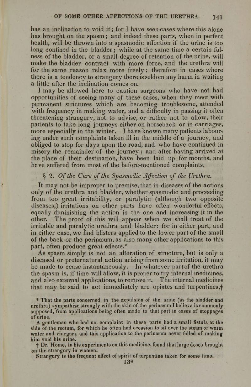 has an inclination to void it; for I have seen cases where this alone has brought on the spasm; and indeed these parts, when in perfect health, will be thrown into a spasmodic affection if the urine is too long confined in the bladder; while at the same time a certain ful- ness of the bladder, or a small degree of retention of the urine, will make the bladder contract with more force, and the urethra will for the same reason relax more freely ; therefore in cases where there is a tendency to strangury there is seldom any harm in waiting a little after the inclination comes on. I may be allowed here to caution surgeons who have not had opportunities of seeing many of these cases, when they meet with permanent strictures which are becoming troublesome, attended with frequency in making water, and a difficulty in passing it often threatening strangury, not to advise, or rather not to allow, their patients to take long journeys either on horseback or in carriages, more especially in the winter. I have known many patients labour- ing under such complaints taken ill in the middle of a journey, and obliged to stop for days upon the road, and who have continued in misery the remainder of the journey ; and after having arrived at the place of their destination, have been laid up for months, and have suffered from most of the before-mentioned complaints, § 2. Of the Cure of the Spasmodic Affection of the Urethra, It may not be improper to premise, that in diseases of the actions only of the urethra and bladder, whether spasmodic and proceeding from too great irritability, or paralytic (although twro opposite diseases,) irritations on other parts have often wonderful effects, equally diminishing the action in the one and increasing it in the other. The proof of this will appear when we shall treat of the irritable and paralytic urethra and bladder: for in either part, and in either case, we find blisters applied to the lower part of the small of the back or the perinasum, as also many other applications to this part, often produce great effects.* As spasm simply is not an alteration of structure, but is only a diseased or preternatural action arising from some irritation, it may be made to cease instantaneously. In whatever part of the urethra the spasm is, if time will allow, it is proper to try internal medicines, and also external applications, to remove it. The internal medicines that may be said to act immediately are opiates and turpentines,-}' * That the parts conoerned in the expulsion of the urine (as the bladder and urethra) sympathize strongly with the skin of the perinaeum I believe is commonly supposed, from applications being often made to that part in cases of stoppages of urine. A gentleman who had no complaint in these parts had a small fistula at the side of the rectum, for which he often had occasion to sit over the steam of warm water and vinegar; and this application to the perinaeum never failed of making him void his urine. ■f- Dr. Home, in his experiments on this medicine, found that large doses brought on the strangury in women. Strangury is the frequent effect of spirit of turpentine taken for some time, 1,3*