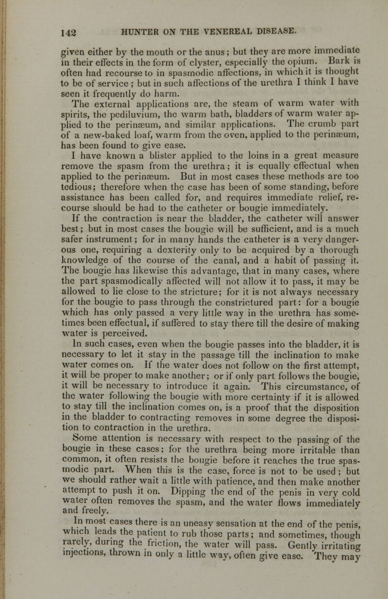 given either by the mouth or the anus; but they are more immediate in their effects in the form of clyster, especially the opium. Bark is often had recourse to in spasmodic affections, in which it is thought to be of service ; but in such affections of the urethra I think I have seen it frequently do harm. The external applications are, the steam of warm water with spirits, the pcdiluvium, the warm bath, bladders of warm water ap- plied to the perinseum, and similar applications. The crumb part of a new-baked loaf, warm from the oven, applied to the perinaeum, has been found to give ease. I have known a blister applied to the loins in a great measure remove the spasm from the urethra; it is equally effectual when applied to the perinasum. But in most cases these methods are too tedious; therefore when the case has been of some standing, before assistance has been called for, and requires immediate relief, re- course should be had to the catheter or bougie immediately. If the contraction is near the bladder, the catheter will answer best; but in most cases the bougie will be sufficient, and is a much safer instrument; for in many hands the catheter is a very danger- ous one, requiring a dexterity only to be acquired by a thorough knowledge of the course of the canal, and a habit of passing it. The bougie has likewise this advantage, that in many cases, where the part spasmodically affected will not allow it to pass, it may be allowed to lie close to the stricture; for it is not always necessary for the bougie to pass through the constrictured part: for a bougie which has only passed a very little way in the urethra has some- times been effectual, if suffered to stay there till the desire of making water is perceived. In such cases, even when the bougie passes into the bladder, it is necessary to let it stay in the passage till the inclination to make water comes on. If the water does not follow on the first attempt, it will be proper to make another; or if only part follows the bougie, it will be necessary to introduce it again. This circumstance, of the water following the bougie with more certainty if it is allowed to stay till the inclination comes on, is a proof that the disposition in the bladder to contracting removes in some degree the disposi- tion to contraction in the urethra. Some attention is necessary with respect to the passing of the bougie in these cases; for the urethra being more irritable than common, it often resists the bougie before it reaches the true spas- modic part. When this is the case, force is not to be used ; but we should rather wait a little with patience, and then make another attempt to push it on. Dipping the end of the penis in very cold water often removes the spasm, and the water flows immediately and freely. In most cases there is an uneasy sensation at the end of the penis, which leads the patient to rub those parts; and sometimes, though rarely, during the friction, the water will pass. Gently irritating injections, thrown in only a little way, often give ease. Thev may