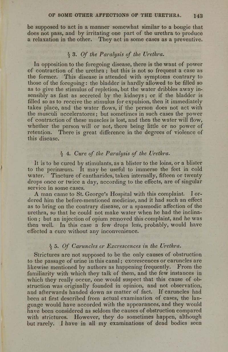 be supposed to act in a manner somewhat similar to a bougie that does not pass, and by irritating one part of the urethra to produce a relaxation in the other. They act in some cases as a preventive. § 3. Of the Paralysis of the Urethra. In opposition to the foregoing disease, there is the want of power of contraction of the urethra; but this is not so frequent a case as the former. This disease is attended with symptoms contrary to those of the foregoing: the bladder is hardly allowed to be filled so as to give the stimulus of repletion, but the water dribbles away in- sensibly as fast as secreted by the kidneys ; or if the bladder is filled so as to receive the stimulus for expulsion, then it immediately takes place, and the water flows, if the person does not act with the musculi acceleratores; but sometimes in such cases the power of contraction of these muscles is lost, and then the water will flow, whether the person will or not, there being little or no power of retention. There is great difference in the degrees of violence of this disease. § 4. Cure of the Paralysis of the Urethra. It is to be cured by stimulants, as a blister to the loins, or a blister to the perinaeum. It may be useful to immerse the feet in cold water. Tincture of cantharides, taken internally, fifteen or twenty drops once or twice a day, according to the effects, are of singular service in some cases. A man came to St. George's Hospital with this complaint. I or- dered him the before-mentioned medicine, and it had such an effect as to bring on the contrary disease, or a spasmodic affection of the urethra, so that he could not make water when he had the inclina- tion ; but an injection of opium removed this complaint, and he was then well. In this case a few drops less, probably, would have effected a cure without any inconvenience. § 5. Of Caruncles or Excrescences in the Urethra. Strictures are not supposed to be the only causes of obstruction to the passage of urine in this canal; excrescences or caruncles are likewise mentioned by authors as happening frequently. From the familiarity with which they talk of them, and the few instances in which they really occur, one would suspect that this cause of ob- struction was originally founded in opinion, and not observation, and afterwards handed down as matter of fact. If caruncles had been at first described from actual examination of cases, the lan- guage would have accorded with the appearances, and they would have been considered as seldom the causes of obstruction compared with strictures. However, they do sometimes happen, although but rarely. I have in all my examinations of dead bodies seen