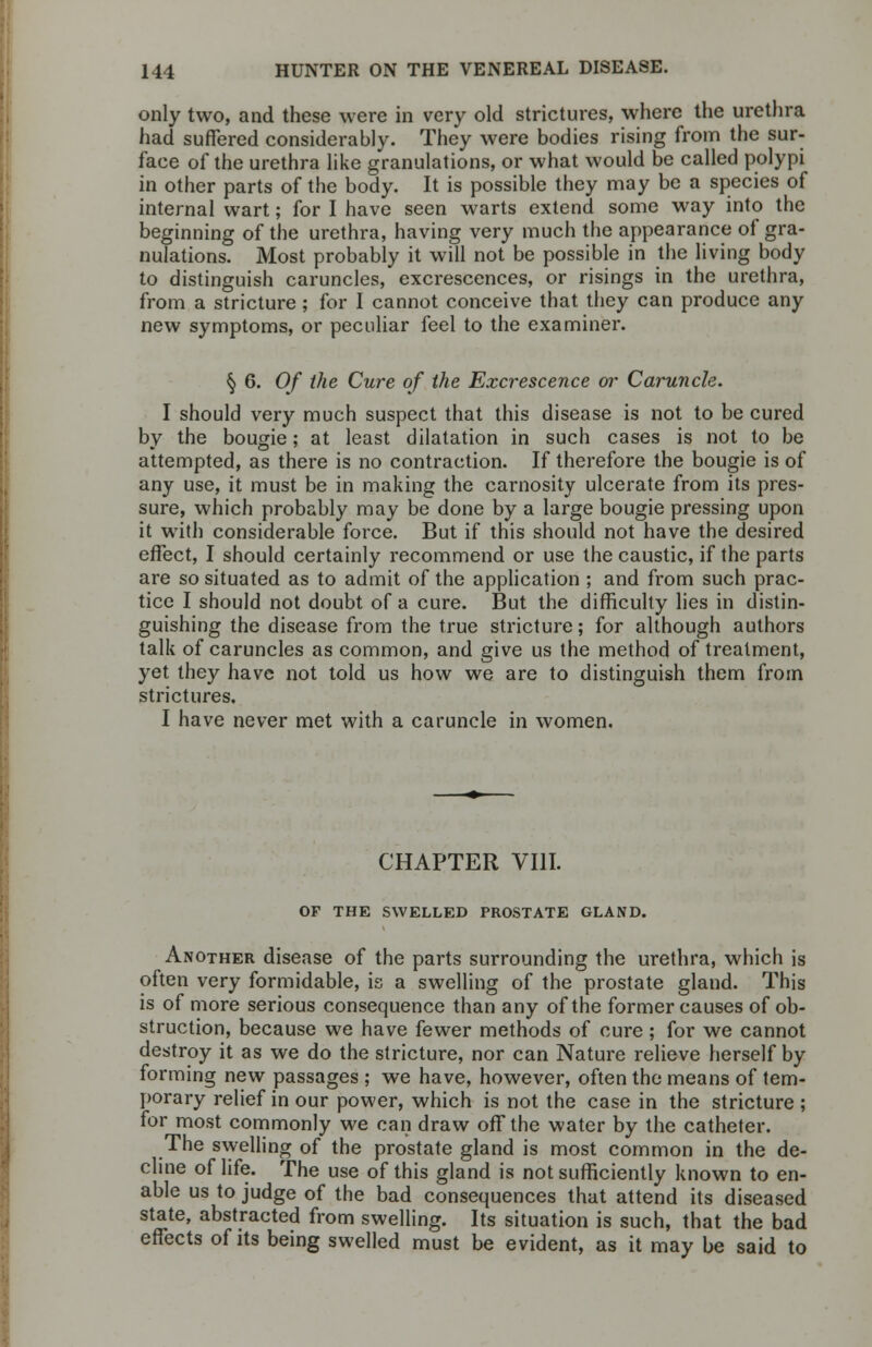 only two, and these were in very old strictures, where the urethra had suffered considerably. They were bodies rising from the sur- face of the urethra like granulations, or what would be called polypi in other parts of the body. It is possible they may be a species of internal wart; for I have seen warts extend some way into the beginning of the urethra, having very much the appearance of gra- nulations. Most probably it will not be possible in the living body to distinguish caruncles, excrescences, or risings in the urethra, from a stricture ; for I cannot conceive that they can produce any new symptoms, or peculiar feel to the examiner. § 6. Of the Cure of the Excrescence or Caruncle. I should very much suspect that this disease is not to be cured by the bougie; at least dilatation in such cases is not to be attempted, as there is no contraction. If therefore the bougie is of any use, it must be in making the carnosity ulcerate from its pres- sure, which probably may be done by a large bougie pressing upon it with considerable force. But if this should not have the desired effect, I should certainly recommend or use the caustic, if the parts are so situated as to admit of the application ; and from such prac- tice I should not doubt of a cure. But the difficulty lies in distin- guishing the disease from the true stricture; for although authors talk of caruncles as common, and give us the method of treatment, yet they have not told us how we are to distinguish them from strictures. I have never met with a caruncle in women. CHAPTER VIII. OF THE SWELLED PROSTATE GLAND. Another disease of the parts surrounding the urethra, which is often very formidable, is a swelling of the prostate gland. This is of more serious consequence than any of the former causes of ob- struction, because we have fewer methods of cure ; for we cannot destroy it as we do the stricture, nor can Nature relieve herself by forming new passages ; we have, however, often the means of tem- porary relief in our power, which is not the case in the stricture ; for most commonly we can draw off the water by the catheter. The swelling of the prostate gland is most common in the de- cline of life. The use of this gland is not sufficiently known to en- able us to judge of the bad consequences that attend its diseased state, abstracted from swelling. Its situation is such, that the bad effects of its being swelled must be evident, as it may be said to
