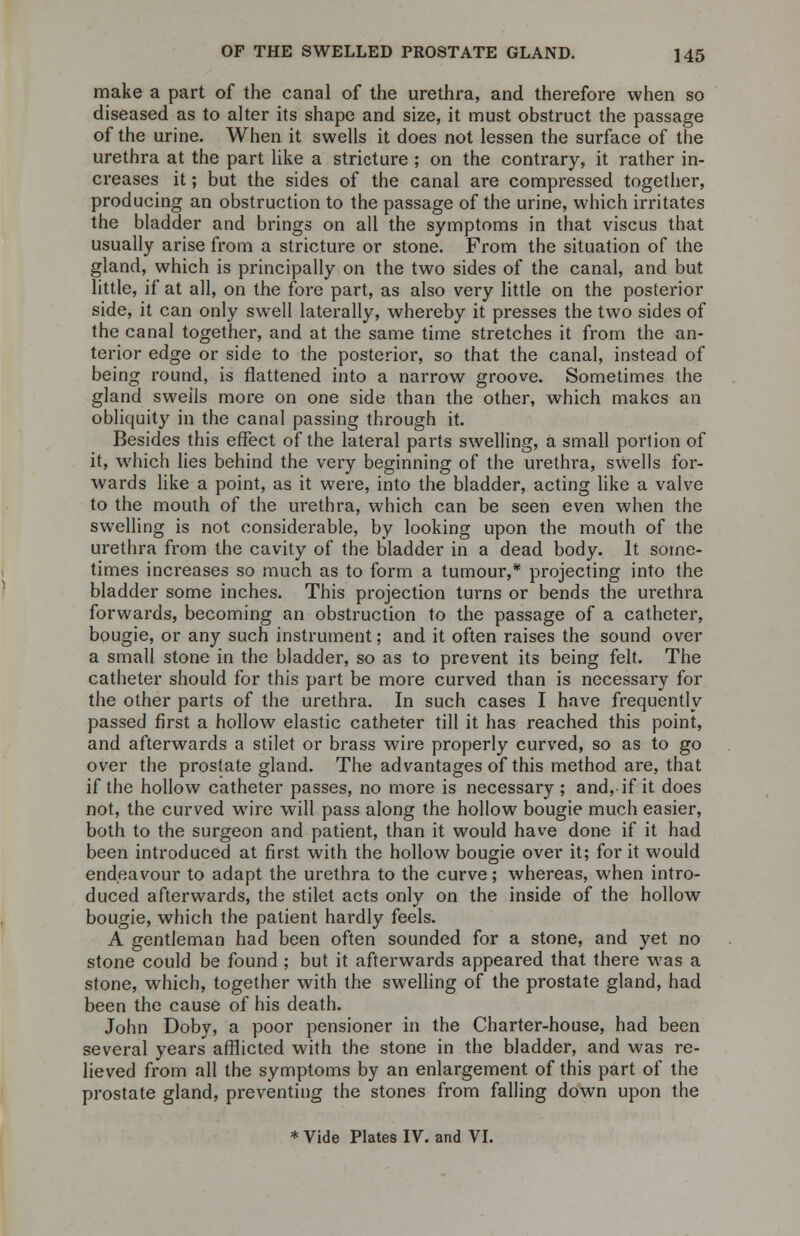 make a part of the canal of the urethra, and therefore when so diseased as to alter its shape and size, it must obstruct the passage of the urine. When it swells it does not lessen the surface of the urethra at the part like a stricture ; on the contrary, it rather in- creases it; but the sides of the canal are compressed together, producing an obstruction to the passage of the urine, which irritates the bladder and brings on all the symptoms in that viscus that usually arise from a stricture or stone. From the situation of the gland, which is principally on the two sides of the canal, and but little, if at all, on the fore part, as also very little on the posterior side, it can only swell laterally, whereby it presses the two sides of the canal together, and at the same time stretches it from the an- terior edge or side to the posterior, so that the canal, instead of being round, is flattened into a narrow groove. Sometimes the gland swells more on one side than the other, which makes an obliquity in the canal passing through it. Besides this effect of the lateral parts swelling, a small portion of it, which lies behind the very beginning of the urethra, swells for- wards like a point, as it were, into the bladder, acting like a valve to the mouth of the urethra, which can be seen even when the swelling is not considerable, by looking upon the mouth of the urethra from the cavity of the bladder in a dead body. It some- times increases so much as to form a tumour,* projecting into the bladder some inches. This projection turns or bends the urethra forwards, becoming an obstruction to the passage of a catheter, bougie, or any such instrument; and it often raises the sound over a small stone in the bladder, so as to prevent its being felt. The catheter should for this part be more curved than is necessary for the other parts of the urethra. In such cases I have frequently passed first a hollow elastic catheter till it has reached this point, and afterwards a stilet or brass wire properly curved, so as to go over the prostate gland. The advantages of this method are, that if the hollow catheter passes, no more is necessary ; and, if it does not, the curved wire will pass along the hollow bougie much easier, both to the surgeon and patient, than it would have done if it had been introduced at first with the hollow bougie over it; for it would endeavour to adapt the urethra to the curve; whereas, when intro- duced afterwards, the stilet acts only on the inside of the hollow bougie, which the patient hardly feels. A gentleman had been often sounded for a stone, and yet no stone could be found; but it afterwards appeared that there was a stone, which, together with the swelling of the prostate gland, had been the cause of his death. John Doby, a poor pensioner in the Charter-house, had been several years afflicted with the stone in the bladder, and was re- lieved from all the symptoms by an enlargement of this part of the prostate gland, preventing the stones from falling down upon the * Vide Plates IV. and VI.