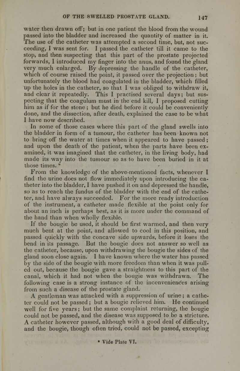 water then drawn off; but in one patient the blood from the wound passed into the bladder and increased the quantity of matter in it. The use of the catheter was attempted a second time, but, not suc- ceeding, I was sent for. I passed the catheter till it came to the stop, and then suspecting that this part of the prostate projected forwards, I introduced my finger into the anus, and found the gland very much enlarged. By depressing the handle of the catheter, which of course raised the point, it passed over the projection; but unfortunately the blood had coagulated in the bladder, which filled up the holes in the catheter, so that I was obliged to withdraw it, and clear it repeatedly. This I practised several days; but sus- pecting that the coagulum must in the end kill, I proposed cutting him as if for the stone ; but he died before it could be conveniently done, and the dissection, after death, explained the case to be what I have now described. In some of those cases where this part of the gland swells into the bladder in form of a tumour, the catheter has been known not to bring off the water at times when it appeared to have passed; and upon the death of the patient, when the parts have been ex- amined, it was imagined that the catheter, in the living body, had made its way into the tumour so as to have been buried in it at those times. * From the knowledge of the above-mentioned facts, whenever I find the urine does not flow immediately upon introducing the ca- theter into the bladder, I have pushed it on and depressed the handle, so as to reach the fundus of the bladder with the end of the cathe- ter, and have always succeeded. For the more ready introduction of the instrument, a catheter made flexible at the point only for about an inch is perhaps best, as it is more under the command of the hand than when wholly flexible. If the bougie be used, it should be first warmed, and then very much bent at the point, and allowed to cool in this position, and passed quickly with the concave side upwards, before it loses the bend in its passage. But the bougie does not answer so well as the catheter, because, upon withdrawing the bougie the sides of the gland soon close again. I have known where the water has passed by the side of the bougie with more freedom than when it was pull- ed out, because the bougie gave a straightness to this part of the canal, which it had not when the bougie was withdrawn. The following case is a strong instance of the inconveniences arising from such a disease of the prostate gland. A gentleman was attacked with a suppression of urine; a cathe- ter could not be passed ; but a bougie relieved him. He continued well for five years; but the same complaint returning, the bougie could not be passed, and the disease was supposed to be a stricture. A catheter however passed, although with a good deal of difficulty, and the bougie, though often tried, could not be passed, excepting * Vide Plate VI.