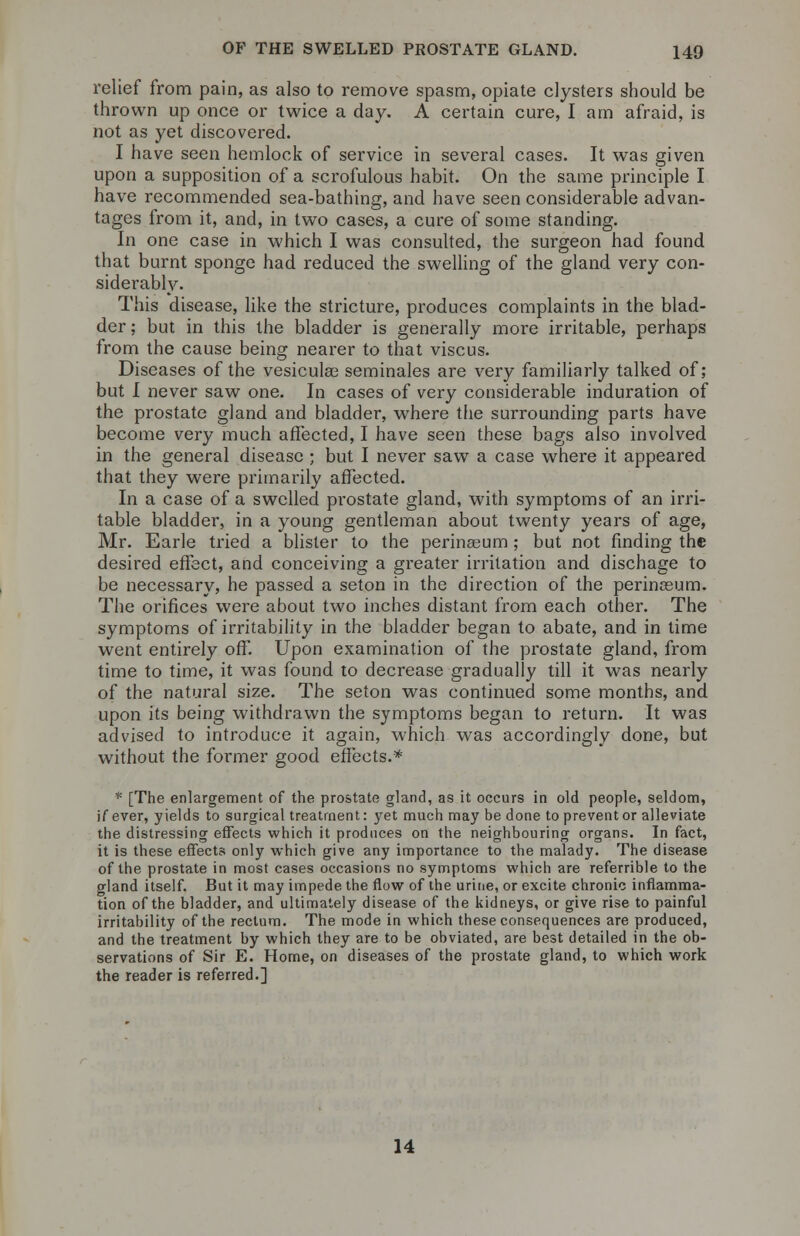 relief from pain, as also to remove spasm, opiate clysters should be thrown up once or twice a day. A certain cure, I am afraid, is not as yet discovered. I have seen hemlock of service in several cases. It was given upon a supposition of a scrofulous habit. On the same principle I have recommended sea-bathing, and have seen considerable advan- tages from it, and, in two cases, a cure of some standing. In one case in which I was consulted, the surgeon had found that burnt sponge had reduced the swelling of the gland very con- siderably. This disease, like the stricture, produces complaints in the blad- der ; but in this the bladder is generally more irritable, perhaps from the cause being nearer to that viscus. Diseases of the vesicular seminales are very familiarly talked of; but I never saw one. In cases of very considerable induration of the prostate gland and bladder, where the surrounding parts have become very much affected, I have seen these bags also involved in the general disease ; but I never saw a case where it appeared that they were primarily affected. In a case of a swelled pi'ostate gland, with symptoms of an irri- table bladder, in a young gentleman about twenty years of age, Mr. Earle tried a blister to the perinasum; but not finding the desired effect, and conceiving a greater irritation and dischage to be necessary, he passed a seton in the direction of the perinosum. The orifices were about two inches distant from each other. The symptoms of irritability in the bladder began to abate, and in time went entirely off. Upon examination of the prostate gland, from time to time, it was found to decrease gradually till it was nearly of the natural size. The seton was continued some months, and upon its being withdrawn the symptoms began to return. It was advised to introduce it again, which was accordingly done, but without the former good effects.* * [The enlargement of the prostate gland, as it occurs in old people, seldom, if ever, yields to surgical treatment: yet much may be done to prevent or alleviate the distressing effects which it produces on the neighbouring organs. In fact, it is these effects only which give any importance to the malady. The disease of the prostate in most cases occasions no symptoms which are referrible to the gland itself. But it may impede the flow of the urine, or excite chronic inflamma- tion of the bladder, and ultimately disease of the kidneys, or give rise to painful irritability of the rectum. The mode in which these consequences are produced, and the treatment by which they are to be obviated, are best detailed in the ob- servations of Sir E. Home, on diseases of the prostate gland, to which work the reader is referred.] 14