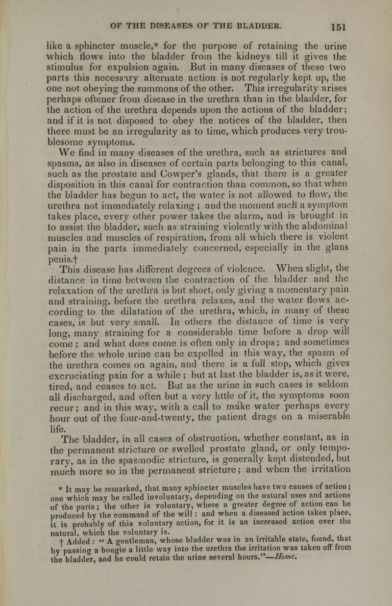 like a sphincter muscle,* for the purpose of retaining the urine which flows into the bladder from the kidneys till it gives the stimulus for expulsion again. But in many diseases of these two parts this necessary alternate action is not regularly kept up, the one not obeying the summons of the other. This irregularity arises perhaps oftener from disease in the urethra than in the bladder, for the action of the urethra depends upon the actions of the bladder; and if it is not disposed to obey the notices of the bladder, then there must be an irregularity as to time, which produces very trou- blesome symptoms. We find in many diseases of the urethra, such as strictures and spasms, as also in diseases of certain parts belonging to this canal, such as the prostate and Cowper's glands, that there is a greater disposition in this canal for contraction than common, so that when the bladder has begun to act, the water is not allowed to flow, the urethra not immediately relaxing ; and the moment such a symptom takes place, every other power takes the alarm, and is brought in to assist the bladder, such as straining violently with the abdominal muscles and muscles of respiration, from all which there is violent pain in the parts immediately concerned, especially in the glans penis.f This disease has different degrees of violence. When slight, the distance in time between the contraction of the bladder and the relaxation of the urethra is but short, only giving a momentary pain and straining, before the urethra relaxes, and the water flows ac- cording to the dilatation of the urethra, which, in many of these cases, is but very small. In others the distance of time is very lono-, many straining for a considerable time before a drop will come ; and what does come is often only in drops; and sometimes before the whole urine can be expelled in this way, the spasm of the urethra comes on again, and there is a full stop, which gives excruciating pain for a while ; but at last the bladder is, as it were, tired, and ceases to act. But as the urine in such cases is seldom all discharged, and often but a very little of it, the symptoms soon recur; and in this way, with a call to make water perhaps every hour out of the four-and-twenty, the patient drags on a miserable life. The bladder, in all cases of obstruction, whether constant, as in the permanent stricture or swelled prostate gland, or only tempo- rary, as in the spasmodic stricture, is generally kept distended, but much more so in the permanent stricture; and when the irritation * It may be remarked, that many sphincter muscles have two causes of action; one which may be called involuntary, depending on the natural uses and actions of the parts; the other is voluntary, where a greater degree of action can be produced by the command of the will : and when a diseased action takes place, it is probably of this voluntary action, for it is an increased action over the natural, which the voluntary is. , t Added :  A gentleman, whose bladder was in an irritable state, found, that by passing a bougie a little way into the urethra the irritation was taken off from the bladder, and he could retain the urine several hours.—Home.