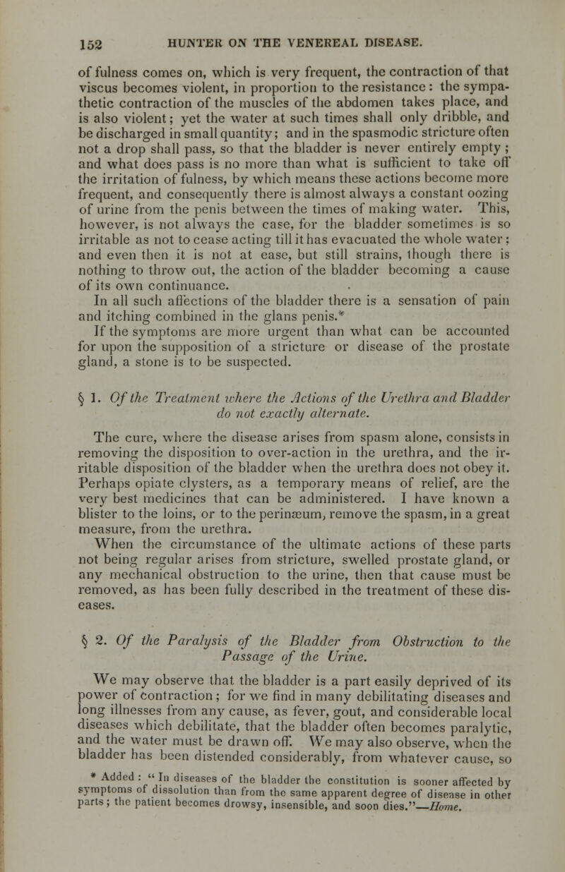 of fulness comes on, which is very frequent, the contraction of that viscus becomes violent, in proportion to the resistance : the sympa- thetic contraction of the muscles of the abdomen takes place, and is also violent; yet the water at such times shall only dribble, and be discharged in small quantity; and in the spasmodic stricture often not a drop shall pass, so that the bladder is never entirely empty ; and what does pass is no more than what is sufficient to take off the irritation of fulness, by which means these actions become more frequent, and consequently there is almost always a constant oozing of urine from the penis between the times of making water. This, however, is not always the case, for the bladder sometimes is so irritable as not to cease acting till it has evacuated the whole water; and even then it is not at ease, but still strains, 1 hough there is nothing to throw out, the action of the bladder becoming a cause of its own continuance. In all such affections of the bladder there is a sensation of pain and itching combined in the glans penis.* If the symptoms are more urgent than what can be accounted for upon the supposition of a stricture or disease of the prostate gland, a stone is to be suspected. § 1. Of the Treatment where the Actions of the Urethra and Bladder do not exactly alternate. The cure, where the disease arises from spasm alone, consists in removing the disposition to over-action in the urethra, and the ir- ritable disposition of the bladder when the urethra does not obey it. Perhaps opiate clysters, as a temporary means of relief, are the very best medicines that can be administered. I have known a blister to the loins, or to the perinseum, remove the spasm, in a great measure, from the urethra. When the circumstance of the ultimate actions of these parts not being regular arises from stricture, swelled prostate gland, or any mechanical obstruction to the urine, then that cause must be removed, as has been fully described in the treatment of these dis- eases. § 2. 0/ the Paralysis of ike Bladder from Obstruction to the Passage of the Urine. We may observe that the bladder is a part easily deprived of its power of contraction ; for we find in many debilitating diseases and long illnesses from any cause, as fever, gout, and considerable local diseases which debilitate, that the bladder often becomes paralytic, and the water must be drawn off. We may also observe, when the bladder has been distended considerably, from whatever cause, so * Added :  In diseases of the bladder the constitution is sooner affected by symptoms of dissolution than from the same apparent degree of disease in other parts; the patient becomes drowsy, insensible, and soon dies.—Home.