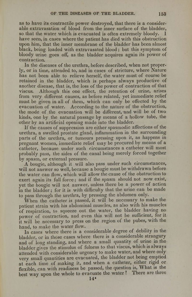 as to have its contractile power destroyed, that there is a consider- able extravasation of blood from the inner surface of the bladder, so that the water which is evacuated is often extremely bloody. I have seen, in cases where the patient has died with this obstruction upon him, that the inner membrane of the bladder has been almost black, being loaded with extravasated blood; but this symptom of bloody urine goes off, as the bladder acquires again its power of contraction. In the diseases of the urethra, before described, when not proper- ly, or in time, attended to, and in cases of stricture, where Nature has not been able to relieve herself, the water must of course be retained in the bladder, which is perhaps always productive of another disease, that is, the loss of the power of contraction of that viscus. Although this one effect, the retention of urine, arises from very different causes, as before related, yet immediate relief must be given in all of them, which can only be effected by the evacuation of water. According to the nature of the obstruction, the mode of the evacuation will be different, and will be of two kinds, one by the natural passage by means of a hollow tube, the other by an artificial opening made into the bladder. If the causes of suppression are either spasmodic affections of the urethra, a swelled prostate gland, inflammation in the surrounding parts of the urethra, or tumours pressing upon it, as happens in pregnant women, immediate relief may be procured by means of a catheter, because under such circumstances a catheter will most probably pass, the sides of the canal being merely forced together by spasm, or external pressure. A bougie, although it will also pass under such circumstances, will not answer so well, because a bougie must be withdrawn before the water can flow, which will allow the cause of the obstruction to exert again its full force; and if the spasm should not now exist, yet the bougie will not answer, unless there be a power of action in the bladder; for it is with difficulty that the urine can be made to pass through the urethra, by pressing the abdomen only. When the catheter is passed, it will be necessary to make the patient strain with his abdominal muscles, as also with his muscles of respiration, to squeeze out the water, the bladder having no power of contraction, and even this will not be sufficient, for it it will be necessary to press on the region of the pubes, with the hand, to make the water flow. In cases where there is a considerable degree of debility in the bladder, or in those cases where there is a considerable strangury and of long standing, and where a small quantity of urine in the bladder gives the stimulus of fulness to that viscus, which is always attended with considerable urgency to make water, and where only verv small quantities are evacuated, the bladder not being emptied at each time of making it, and when a catheter, either rigid or flexible, can with readiness be passed, the question is, What is the best way upon the whole to evacuate the water ? There are three 14*
