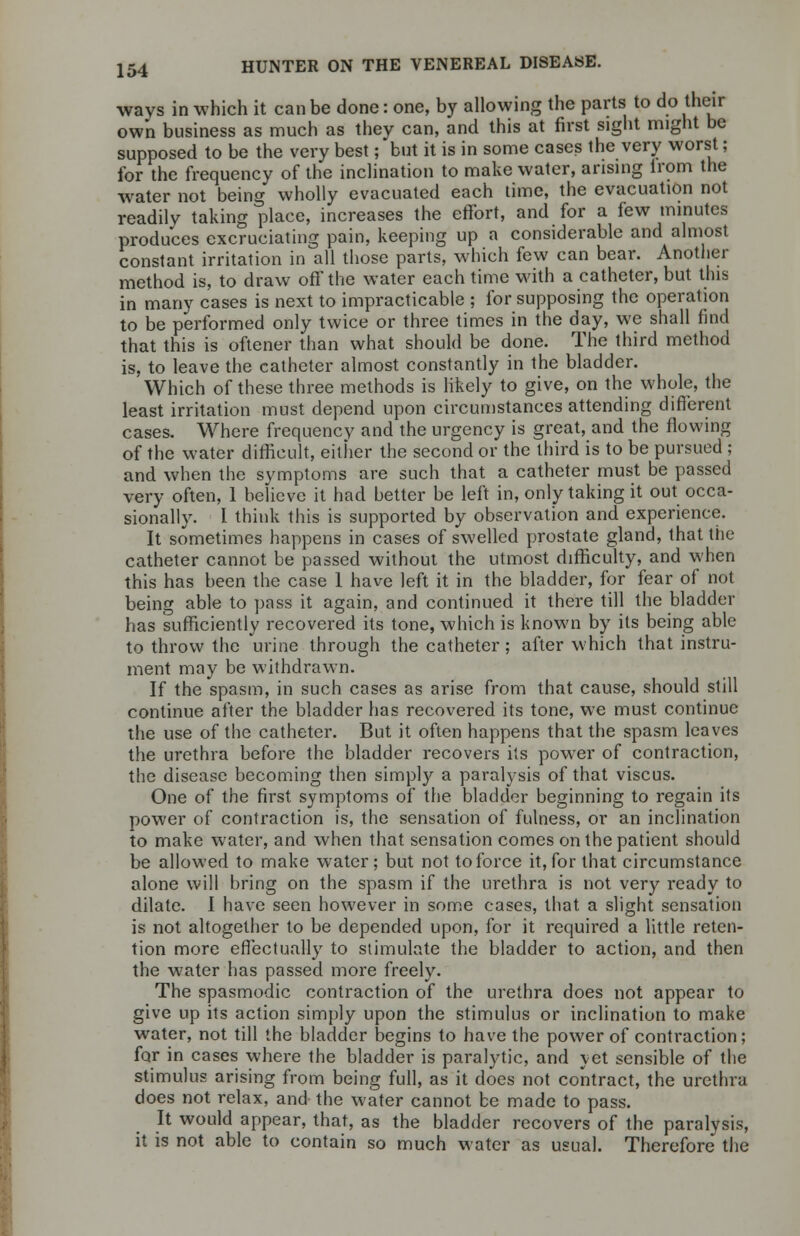 ways in which it can be done: one, by allowing the parts to do their own business as much as they can, and this at first sight might be supposed to be the very best; but it is in some cases the very worst; for the frequency of the inclination to make water, arising lrom the water not being wholly evacuated each time, the evacuation not readily taking place, increases the effort, and for a few minutes produces excruciating pain, keeping up a considerable and almost constant irritation in all those parts, which few can bear. Another method is, to draw off the water each time with a catheter, but this in many cases is next to impracticable ; for supposing the operation to be performed only twice or three times in the day, we shall find that this is oftener than what should be done. The third method is, to leave the catheter almost constantly in the bladder. Which of these three methods is likely to give, on the whole, the least irritation must depend upon circumstances attending different cases. Where frequency and the urgency is great, and the flowing of the water difficult, either the second or the third is to be pursued ; and when the symptoms are such that a catheter must be passed very often, 1 believe it had better be left in, only taking it out occa- sionally. I think this is supported by observation and experience. It sometimes happens in cases of swelled prostate gland, that the catheter cannot be passed without the utmost difficulty, and when this has been the case 1 have left it in the bladder, for fear of not being able to pass it again, and continued it there till the bladder has sufficiently recovered its tone, which is known by its being able to throw the urine through the catheter; after which that instru- ment may be withdrawn. If the spasm, in such cases as arise from that cause, should still continue after the bladder has recovered its tone, we must continue the use of the catheter. But it often happens that the spasm leaves the urethra before the bladder recovers its power of contraction, the disease becoming then simply a paralysis of that viscus. One of the first symptoms of the bladder beginning to regain its power of contraction is, the sensation of fulness, or an inclination to make water, and when that sensation comes on the patient should be allowed to make water; but not to force it, for that circumstance alone will bring on the spasm if the urethra is not very ready to dilate. I have seen however in some cases, that a slight sensation is not altogether to be depended upon, for it required a little reten- tion more effectually to stimulate the bladder to action, and then the water has passed more freely. The spasmodic contraction of the urethra does not appear to give up its action simply upon the stimulus or inclination to make water, not till the bladder begins to have the power of contraction; for in cases where the bladder is paralytic, and yet sensible of the stimulus arising from being full, as it does not contract, the urethra does not relax, and the water cannot be made to pass. It would appear, that, as the bladder recovers of the paralysis, it is not able to contain so much water as usual. Therefore the