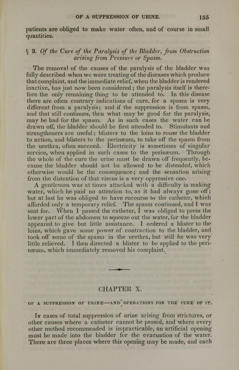 patients are obliged to make water often, and of course in small quantities. § 3. Of the Cure of the Paralysis of the Bladder, from Obstruction arising from Pressure or Spasm. The removal of the causes of the paralysis of the bladder was fully described when wc were treating of the diseases which produce that complaint, and the immediate relief, when the bladder is rendered inactive, has just now been considered ; the paralysis itself is there- fore the only remaining thing to be attended to. In this disease there are often contrary indications of cure, for a spasm is very different from a paralysis; and if the suppression is from spasm, and that still continues, then what may be good for the paralysis, may be bad for the spasm. As in such cases the water can be drawn off, the bladder should be first attended to. Stimulants and strengtheners are useful; blisters to the loins to rouse the bladder to action, and blisters to the perinaeum, to take off the spasm from the urethra, often succeed. Electricity is sometimes of singular service, when applied in such cases to the perinaeum. Through the whole of the cure the urine must be drawn off frequently, be- cause the bladder should not be allowed to be distended, which otherwise would be the consequence; and the sensation arising from the distention of that viscus is a very oppressive one. A gentleman was at times attacked with a difficulty in making water, which he paid no attention to, as it had always gone off; but at last he was obliged to have recourse to the catheter, which afforded only a temporary relief. The spasm continued, and I was sent for. When I passed the catheter, I was obliged to press the lower part of the abdomen to squeeze out the water, for the bladder appeared to give but little assistance. I ordered a blister to the loins, which gave some power of contraction to the bladder, and took off some of the spasm in the urethra, but still he was very little relieved. I then directed a blister to be applied to the peri- nasum, which immediately removed his complaint.^ CHAPTER X. OF A SUPPRESSION OF URINE AND] OPERATIONS FOR THE CURE OF IT. In cases of total suppression of urine arising from strictures, or other causes where a catheter cannot be passed, and where every other method recommended is impracticable, an artificial opening must be made into the bladder for the evacuation of the water. There are three places where this opening may be made, and each