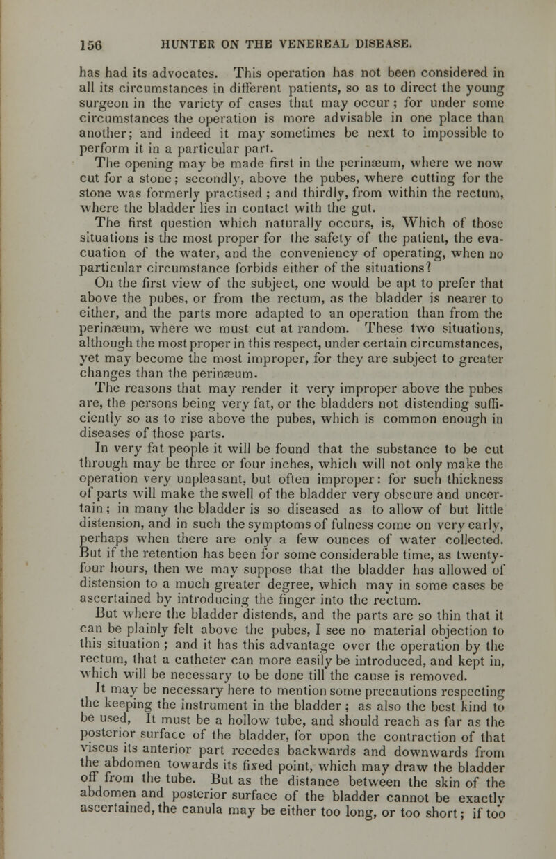 has had its advocates. This operation has not been considered in all its circumstances in different patients, so as to direct the young surgeon in the variety of cases that may occur; for under some circumstances the operation is more advisable in one place than another; and indeed it may sometimes be next to impossible to perform it in a particular part. The opening may be made first in the perinaeum, where we now cut for a stone; secondly, above the pubes, where cutting for the stone was formerly practised ; and thirdly, from within the rectum, where the bladder lies in contact with the gut. The first question which naturally occurs, is, Which of those situations is the most proper for the safety of the patient, the eva- cuation of the water, and the conveniency of operating, when no particular circumstance forbids either of the situations? On the first view of the subject, one would be apt to prefer that above the pubes, or from the rectum, as the bladder is nearer to either, and the parts more adapted to an operation than from the perinaeum, where we must cut at random. These two situations, although the most proper in this respect, under certain circumstances, yet may become the most improper, for they are subject to greater changes than the perinaeum. The reasons that may render it very improper above the pubes are, the persons being very fat, or the bladders not distending suffi- ciently so as to rise above the pubes, which is common enough in diseases of those parts. In very fat people it will be found that the substance to be cut through may be three or four inches, which will not only make the operation very unpleasant, but often improper: for such thickness of parts will make the swell of the bladder very obscure and uncer- tain ; in many the bladder is so diseased as to allow of but little distension, and in such the symptoms of fulness come on very early, perhaps when there are only a few ounces of water collected. But if the retention has been for some considerable time, as twenty- four hours, then we may suppose that the bladder has allowed of distension to a much greater degree, which may in some cases be ascertained by introducing the finger into the rectum. But where the bladder distends, and the parts are so thin that it can be plainly felt above the pubes, I see no material objection to this situation ; and it has this advantage over the operation by the rectum, that a catheter can more easily be introduced, and kept in, which will be necessary to be done till the cause is removed. It may be necessary here to mention some precautions respecting the keeping the instrument in the bladder ; as also the best kind to be used, It must be a hollow tube, and should reach as far as the posterior surface of the bladder, for upon the contraction of that viscus its anterior part recedes backwards and downwards from the abdomen towards its fixed point, which may draw the bladder off from the tube. But as the distance between the skin of the abdomen and posterior surface of the bladder cannot be exactlv ascertained, the canula may be either too long, or too short; if too