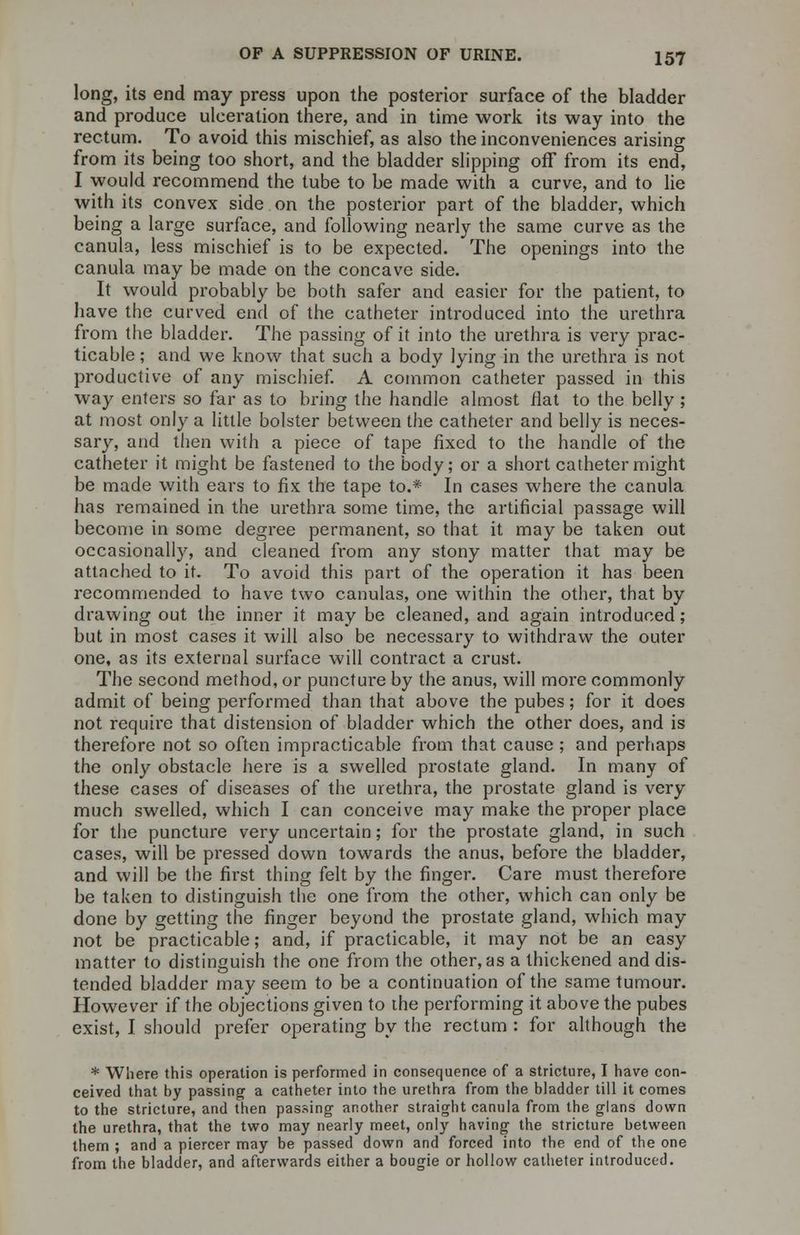 long, its end may press upon the posterior surface of the bladder and produce ulceration there, and in time work its way into the rectum. To avoid this mischief, as also the inconveniences arising from its being too short, and the bladder slipping off from its end, I would recommend the tube to be made with a curve, and to lie with its convex side on the posterior part of the bladder, which being a large surface, and following nearly the same curve as the canula, less mischief is to be expected. The openings into the canula may be made on the concave side. It would probably be both safer and easier for the patient, to have the curved end of the catheter introduced into the urethra from the bladder. The passing of it into the urethra is very prac- ticable ; and we know that such a body lying in the urethra is not productive of any mischief. A common catheter passed in this way enters so far as to bring the handle almost flat to the belly ; at most only a little bolster between the catheter and belly is neces- sary, and then with a piece of tape fixed to the handle of the catheter it might be fastened to the body; or a short catheter might be made with ears to fix the tape to.* In cases where the canula has remained in the urethra some time, the artificial passage will become in some degree permanent, so that it may be taken out occasionally, and cleaned from any stony matter that may be attached to it. To avoid this part of the operation it has been recommended to have two canulas, one within the other, that by drawing out the inner it may be cleaned, and again introduced; but in most cases it will also be necessary to withdraw the outer one, as its external surface will contract a crust. The second method, or puncture by the anus, will more commonly admit of being performed than that above the pubes; for it does not require that distension of bladder which the other does, and is therefore not so often impracticable from that cause ; and perhaps the only obstacle here is a swelled prostate gland. In many of these cases of diseases of the urethra, the prostate gland is very much swelled, which I can conceive may make the proper place for the puncture very uncertain; for the prostate gland, in such cases, will be pressed down towards the anus, before the bladder, and will be the first thing felt by the finger. Care must therefore be taken to distinguish the one from the other, which can only be done by getting the finger beyond the prostate gland, which may not be practicable; and, if practicable, it may not be an easy matter to distinguish the one from the other, as a thickened and dis- tended bladder may seem to be a continuation of the same tumour. However if the objections given to the performing it above the pubes exist, I should prefer operating by the rectum : for although the * Where this operation is performed in consequence of a stricture, I have con- ceived that by passing a catheter into the urethra from the bladder till it comes to the stricture, and then passing another straight canula from the glans down the urethra, that the two may nearly meet, only having the stricture between them ; and a piercer may be passed down and forced into the end of the one from the bladder, and afterwards either a bougie or hollow catheter introduced.