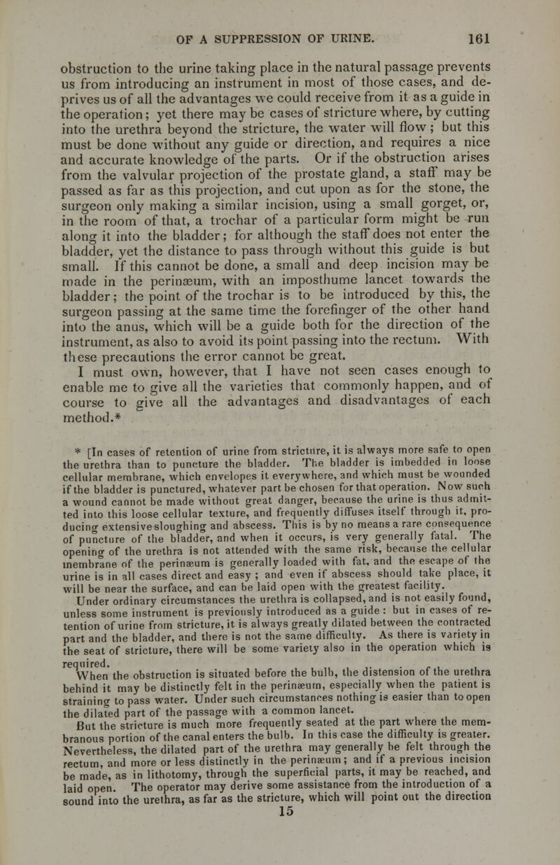 obstruction to the urine taking place in the natural passage prevents us from introducing an instrument in most of those cases, and de- prives us of all the advantages we could receive from it as a guide in the operation; yet there may be cases of stricture where, by cutting into the urethra beyond the stricture, the water will flow; but this must be done without any guide or direction, and requires a nice and accurate knowledge of the parts. Or if the obstruction arises from the valvular projection of the prostate gland, a staff may be passed as far as this projection, and cut upon as for the stone, the surgeon only making a similar incision, using a small gorget, or, in the room of that, a trochar of a particular form might be run along it into the bladder; for although the staff does not enter the bladder, yet the distance to pass through without this guide is but small. If this cannot be done, a small and deep incision may be made in the perinseum, with an imposthume lancet towards the bladder; the point of the trochar is to be introduced by this, the surgeon passing at the same time the forefinger of the other hand into the anus, which will be a guide both for the direction of the instrument, as also to avoid its point passing into the rectum. With these precautions the error cannot be great. I must own, however, that I have not seen cases enough to enable me to give all the varieties that commonly happen, and of course to give all the advantages and disadvantages of each method.* * [In cases of retention of urine from stricture, it is always more safe to open the urethra than to puncture the bladder. The bladder is imbedded in loose cellular membrane, which envelopes it everywhere, and which must be wounded if the bladder is punctured, whatever part be chosen for that operation. Now such a wound cannot be made without great danger, because the urine is thus admit- ted into this loose cellular texture, and frequently diffuses itself through it, pro- ducing extensive sloughing and abscess. This is by no means a rare consequence of puncture of the bladder, and when it occurs, is very generally fatal. The opening of the urethra is not attended with the same risk, because the cellular membrane of the perinaeum is generally loaded with fat. and the escape of the urine is in all cases direct and easy ; and even if abscess should take place, it will be near the surface, and can be laid open with the greatest facility. Under ordinary circumstances the urethra is collapsed, and is not easily found, unless some instrument is previously introduced as a guide : but in cases of re- tention of urine from stricture, it is always greatly dilated between the contracted part and the bladder, and there is not the same difficulty. As there is variety in the seat of stricture, there will be some variety also in the operation which is When the obstruction is situated before the bulb, the distension of the urethra behind it may be distinctly felt in the perinaeurn, especially when the patient is straining to pass water. Under such circumstances nothing is easier than to open the dilated part of the passage with a common lancet. But the stricture is much more frequently seated at the part where the mem- branous portion of the canal enters the bulb. In this case the difficulty is greater. Nevertheless, the dilated part of the urethra may generally be felt through the rectum, and more or less distinctly in the perinaeum; and if a previous incision be made, as in lithotomy, through the superficial parts, it may be reached, and laid open. The operator may derive some assistance from the introduction of a sound into the urethra, as far as the stricture, which will point out the direction 15