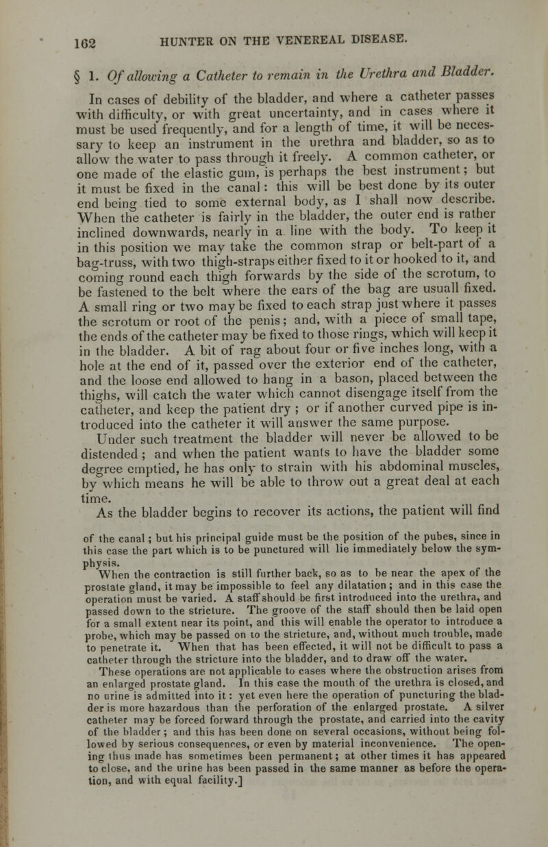 § 1. Of allowing a Catheter to remain in the Urethra and Bladder. In cases of debility of the bladder, and where a catheter passes with difficulty, or with great uncertainty, and in cases where it must be used frequently, and for a length of time, it will be neces- sary to keep an instrument in the urethra and bladder, so as to allow the water to pass through it freely. A common catheter, or one made of the elastic gum^is perhaps the best instrument; but it must be fixed in the canal: this will be best done by its outer end being tied to some external body, as I shall now describe. When the catheter is fairly in the bladder, the outer end is rather inclined downwards, nearly in a line with the body. To keep it in this position we may take the common strap or belt-part of a bag-truss, with two thigh-straps either fixed to it or hooked to it, and coming round each thigh forwards by the side of the scrotum, to be fastened to the belt where the ears of the bag are usuall fixed. A small ring or two maybe fixed to each strap just where it passes the scrotum or root of the penis; and, with a piece of small tape, the ends of the catheter may be fixed to those rings, which will keep it in the bladder. A bit of rag about four or five inches long, with a hole at the end of it, passed over the exterior end of the catheter, and the loose end allowed to hang in a bason, placed between the thighs, will catch the water which cannot disengage itself from the catheter, and keep the patient dry ; or if another curved pipe is in- troduced into the catheter it will answer the same purpose. Under such treatment the bladder will never be allowed to be distended; and when the patient wants to have the bladder some degree emptied, he has only to strain with his abdominal muscles, by which means he will be able to throw out a great deal at each time. As the bladder begins to recover its actions, the patient will find of the canal ; but his principal guide must be the position of the pubes, since in this case the part which is to be punctured will lie immediately below the sym- physis. When the contraction is still further back, so as to be near the apex of the prostate gland, it may be impossible to feel any dilatation ; and in this case the operation must be varied. A staff should be first introduced into the urethra, and passed down to the stricture. The groove of the staff should then be laid open for a small extent near its point, and this will enable the operator to introduce a probe, which may be passed on to the stricture, and, without much trouble, made to penetrate it. When that has been effected, it will not be difficult to pass a catheter through the stricture into the bladder, and to draw off the water. These operations are not applicable to cases where the obstruction arises from an enlarged prostate gland. In this case the mouth of the urethra is closed, and no urine is admitted into it: yet even here the operation of puncturing the blad- der is more hazardous than the perforation of the enlarged prostate. A silver catheter may be forced forward through the prostate, and carried into the cavity of the bladder; and this has been done on several occasions, without being fol- lowed by serious consequences, or even by material inconvenience. The open- ing ihus made has sometimes been permanent; at other times it has appeared to close, and the urine has been passed in the same manner as before the opera- tion, and with equal facility.]