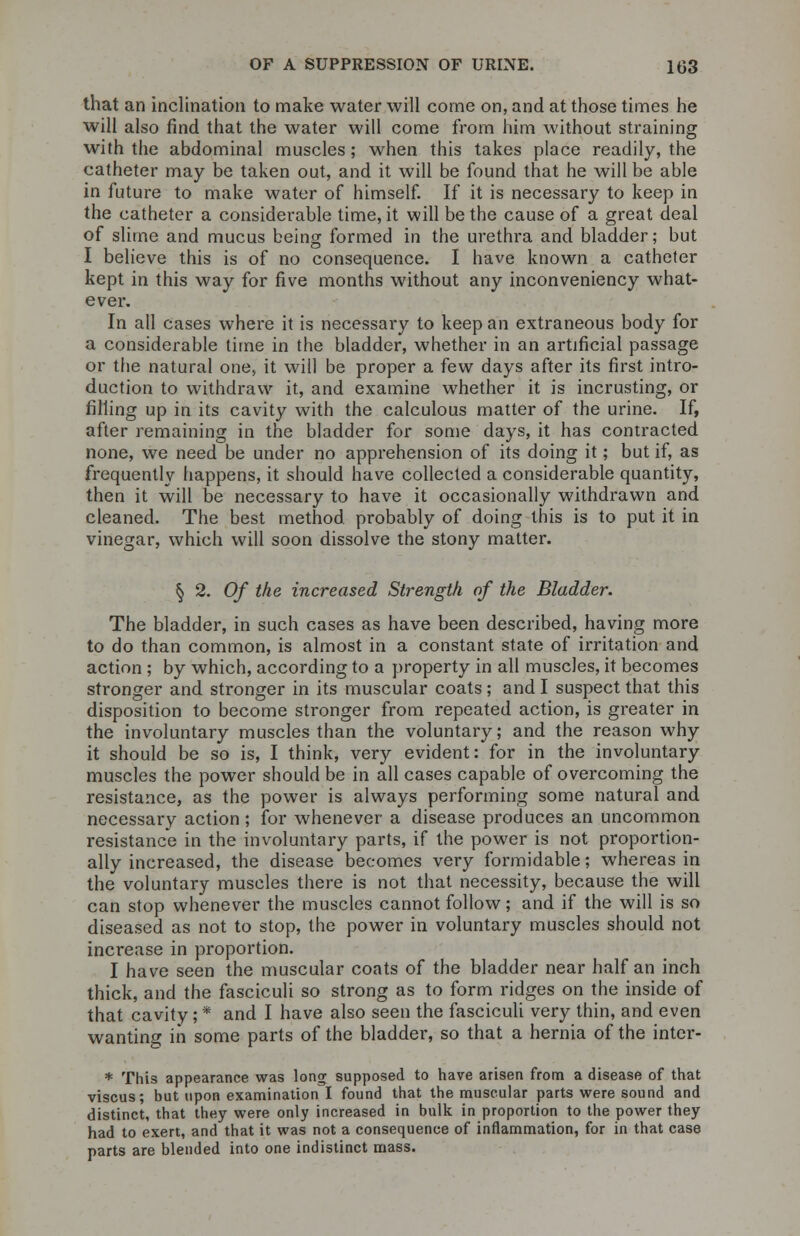 that an inclination to make water will come on, and at those times he will also find that the water will come from him without straining with the abdominal muscles; when this takes place readily, the catheter may be taken out, and it will be found that he will be able in future to make water of himself. If it is necessary to keep in the catheter a considerable time, it will be the cause of a great deal of slime and mucus being formed in the urethra and bladder; but I believe this is of no consequence. I have known a catheter kept in this way for five months without any inconveniency what- ever. In all cases where it is necessary to keep an extraneous body for a considerable time in the bladder, whether in an artificial passage or the natural one, it will be proper a few days after its first intro- duction to withdraw it, and examine whether it is incrusting, or filling up in its cavity with the calculous matter of the urine. If, after remaining in the bladder for some days, it has contracted none, we need be under no apprehension of its doing it; but if, as frequently happens, it should have collected a considerable quantity, then it will be necessary to have it occasionally withdrawn and cleaned. The best method probably of doing this is to put it in vinegar, which will soon dissolve the stony matter. § 2. Of the increased Strength of the Bladder. The bladder, in such cases as have been described, having more to do than common, is almost in a constant state of irritation and action; by which, according to a property in all muscles, it becomes stronger and stronger in its muscular coats ; and I suspect that this disposition to become stronger from repeated action, is greater in the involuntary muscles than the voluntary; and the reason why it should be so is, I think, very evident: for in the involuntary muscles the power should be in all cases capable of overcoming the resistance, as the power is always performing some natural and necessary action ; for whenever a disease produces an uncommon resistance in the involuntary parts, if the power is not proportion- ally increased, the disease becomes very formidable; whereas in the voluntary muscles there is not that necessity, because the will can stop whenever the muscles cannot follow; and if the will is so diseased as not to stop, the power in voluntary muscles should not increase in proportion. I have seen the muscular coats of the bladder near half an inch thick, and the fasciculi so strong as to form ridges on the inside of that cavity; * and I have also seen the fasciculi very thin, and even wanting in some parts of the bladder, so that a hernia of the inter- * This appearance was long supposed to have arisen from a disease of that viscus; but upon examination I found that the muscular parts were sound and distinct, that they were only increased in bulk in proportion to the power they had to exert, and that it was not a consequence of inflammation, for in that case parts are blended into one indistinct mass.