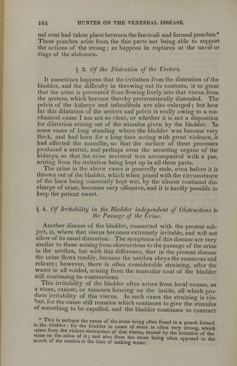 nal coat had taken place between the fasciculi and formed pouches.* These pouches arise from the thin parts not being able to support the actions of the strong; as happens in ruptures at the navel or rings of the abdomen. § 3. Of the Distention of the Ureters. It sometimes happens that the irritation from the distention of the bladder, and the difficulty in throwing out its contents, is so great that the urine is prevented from flowing freely into that viscus from the ureters, which become thereby preternaturally distended. The pelvis of the kidneys and infundibula are also enlarged; but how far this dilatation of the ureters and pelvis is really owing to a me- chanical cause I am not so clear, or whether it is not a disposition for dilatation arising out of the stimulus given by the bladder. In some cases of long standing where the bladder was become very thick, and had been for a long time acting with great violence, it had affected the mamillse, so that the surface of these processes produced a matter, and perhaps even the secreting organs of the kidneys, so that the urine secreted was accompanied with a pus, arising from the irritation being kept up in all these parts. The urine in the above cases is generally stale, even before it is thrown out of the bladder, which when joined with the circumstance of the linen being constantly kept wet, by the almost continual dis- charge of urine, becomes very offensive, and it is hardly possible to keep the patient sweet. § 4. Of Irritability in the Bladder independent of Obstructions to the Passage of the Urine. Another disease of the bladder, connected with the present sub- ject, is, where that viscus becomes extremely irritable, and will not allow of its usual distention. The symptoms of this disease are very similar to those arising from obstructions to the passage of the urine in the urethra, but with this difference, that in the present disease the urine flows readily, because the urethra obeys the summons and relaxes; however, there is often considerable straining, after the water is all voided, arising from the muscular coat of the bladder still continuing its contractions. This irritability of the bladder often arises from local causes, as a stone, cancer, or tumours forming on the inside, all which pro- duce irritability of this viscus. In such cases the straining is vio- ent, for the cause still remains which continues to give the stimulus of something to be expelled, and the bladder continues to contract int JmVA^V^8 ^he caUSe of the stone being often found in a pouch formed in the bladder: for the bladder in cases of stone is often very strong which .rises from the violent contraction of that viscus, caused by the irritation of the stone on the sides of it; and also from the stone being often opposed to the mouth of the urethra in the time of making water. oppobea to tne