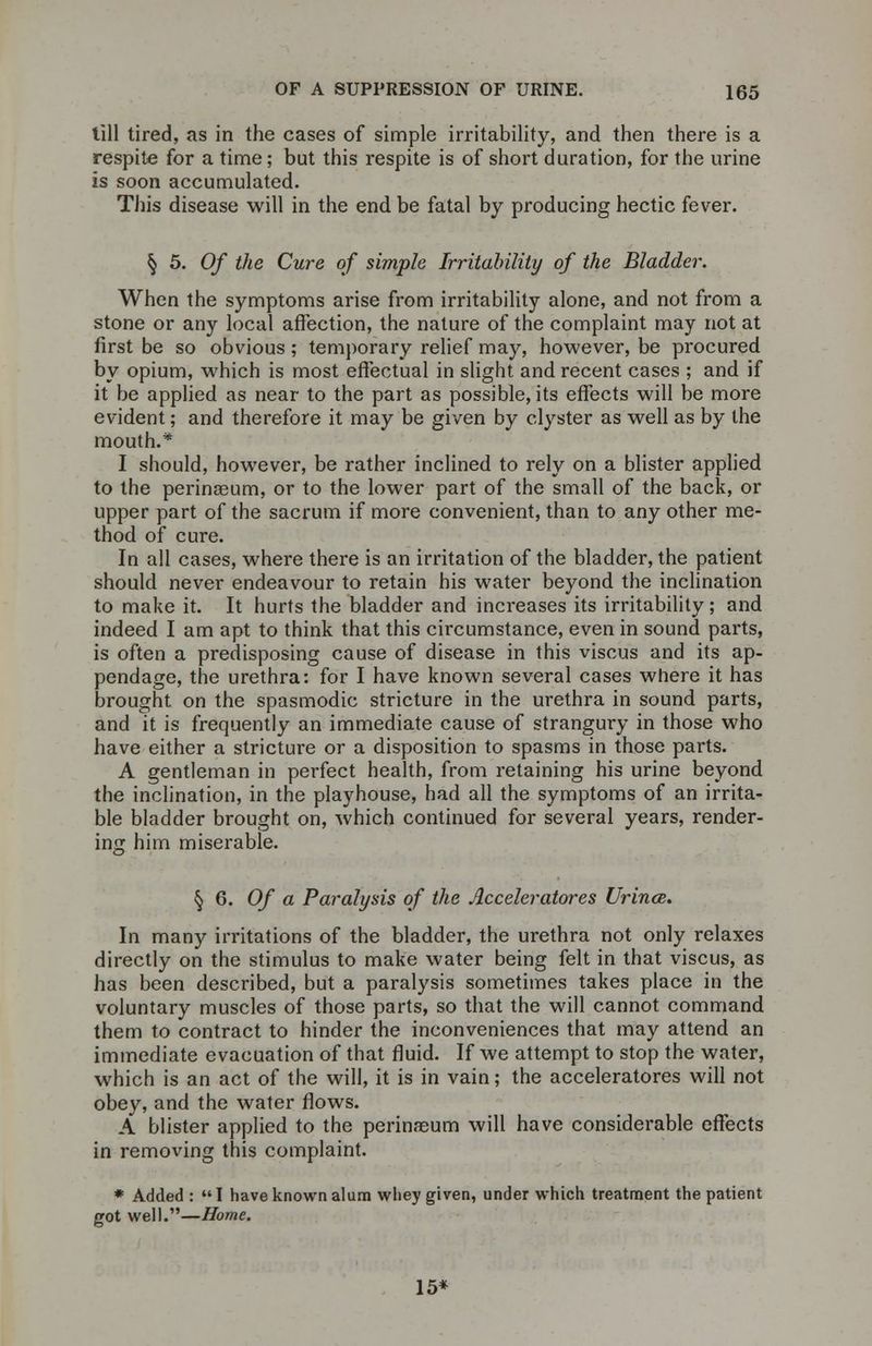till tired, as in the cases of simple irritability, and then there is a respite for a time; but this respite is of short duration, for the urine is soon accumulated. This disease will in the end be fatal by producing hectic fever. § 5. 0/ the Cure of simple Irritability of the Bladder. When the symptoms arise from irritability alone, and not from a stone or any local affection, the nature of the complaint may not at first be so obvious ; temporary relief may, however, be procured by opium, which is most effectual in slight and recent cases ; and if it be applied as near to the part as possible, its effects will be more evident; and therefore it may be given by clyster as well as by the mouth.* I should, however, be rather inclined to rely on a blister applied to the perinseum, or to the lower part of the small of the back, or upper part of the sacrum if more convenient, than to any other me- thod of cure. In all cases, where there is an irritation of the bladder, the patient should never endeavour to retain his water beyond the inclination to make it. It hurts the bladder and increases its irritability; and indeed I am apt to think that this circumstance, even in sound parts, is often a predisposing cause of disease in this viscus and its ap- pendage, the urethra: for I have known several cases where it has brought on the spasmodic stricture in the urethra in sound parts, and it is frequently an immediate cause of strangury in those who have either a stricture or a disposition to spasms in those parts. A gentleman in perfect health, from retaining his urine beyond the inclination, in the playhouse, had all the symptoms of an irrita- ble bladder brought on, which continued for several years, render- ing him miserable. § 6. Of a Paralysis of the Acceleratores Urince. In many irritations of the bladder, the urethra not only relaxes directly on the stimulus to make water being felt in that viscus, as has been described, but a paralysis sometimes takes place in the voluntary muscles of those parts, so that the will cannot command them to contract to hinder the inconveniences that may attend an immediate evacuation of that fluid. If we attempt to stop the water, which is an act of the will, it is in vain; the acceleratores will not obey, and the water flows. A blister applied to the perinaeum will have considerable effects in removing this complaint. * Added : I have known alum whey given, under which treatment the patient got well.—Home. 15*