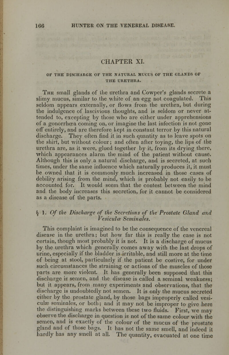 CHAPTER XI. OF THE DISCHARGE OF THE NATURAL MUCUS OF THE CLANDS OF THE URETHRA. The small glands of the urethra and Cowper's glands secrete a slimy mucus, similar to the white of an egg not coagulated. This seldom appears externally, or flows from the urethra, but during the indulgence of lascivious thoughts, and is seldom or never at- tended to, excepting by those who are either under apprehensions of a gonorrhoea coming on, or imagine the last infection is not gone off entirely, and are therefore kept in constant terror by this natural discharge. They often find it in such quantity as to leave spots on the shirt, but without colour; and often after toying, the lips of the urethra are, as it were, glued together by it, from its drying there, which appearances alarm the mind of the patient without cause. Although this is only a natural discharge, and is secreted, at such times, under the same influence which naturally produces it, it must be owned that it is commonly much increased in those cases of debility arising from the mind, which is probably not easily to be accounted for. It would seem that the contest between the mind and the body increases this secretion, for it cannot be considered as a disease of the parts. §1.0/ the Discharge of the Secretions of the Prostate Gland and Vesiculce Seminales. This complaint is imagined to be the consequence of the venereal disease in the urethra; but how far this is really the case is not certain, though most probably it is not. It is a discharge of mucus by the urethra which generally comes away with the last drops of urine, especially if the bladder is irritable, and still more at the time of being at stool, particularly if the patient be costive, for under such circumstances the straining or actions of the muscles of those parts are more violent. It has generally been supposed that this discharge is semen, and the disease is called a seminal weakness; but it appears, from many experiments and observations, that the discharge is undoubtedly not semen. It is only the mucus secreted either by the prostate gland, by those bags improperly called vesi- cular seminales, or both; and it may not be improper to give here the distinguishing marks between these two fluids. First, we may observe the discharge in question is not of the same colour with the semen, and is exactly of the colour of the mucus of the prostate gland and of those bags. It has not the same smell, and indeed it hardly has any smell at all. The quantity, evacuated at one time