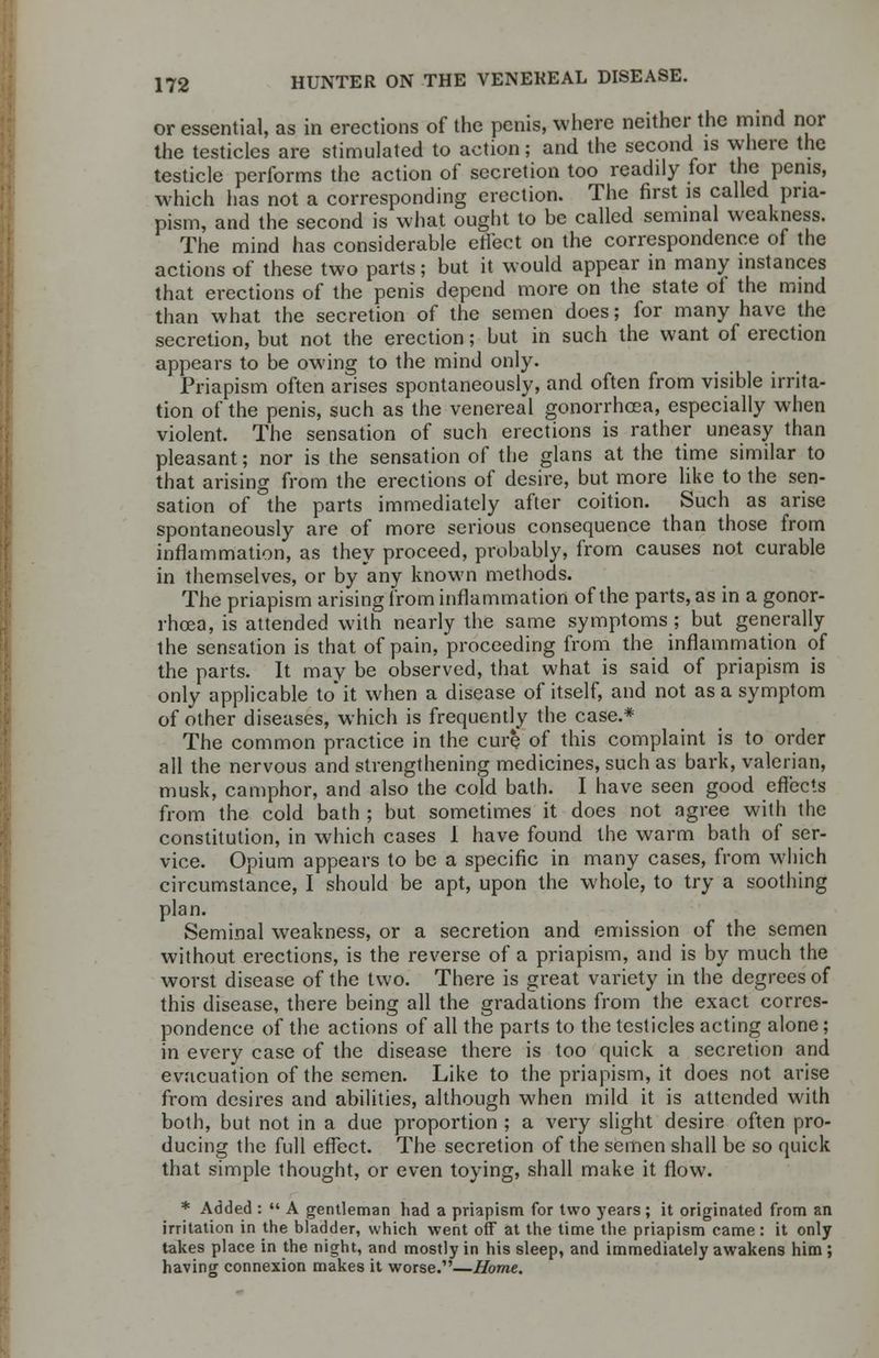 or essential, as in erections of the penis, where neither the mind nor the testicles are stimulated to action; and the second is where the testicle performs the action of secretion too readily for the penis, which has not a corresponding erection. The first is called pria- pism, and the second is what ought to be called seminal weakness. The mind has considerable effect on the correspondence of the actions of these two parts; but it would appear in many instances that erections of the penis depend more on the state of the mind than what the secretion of the semen does; for many have the secretion, but not the erection; but in such the want of erection appears to be owing to the mind only. Priapism often arises spontaneously, and often from visible irrita- tion of the penis, such as the venereal gonorrhoea, especially when violent. The sensation of such erections is rather uneasy than pleasant; nor is the sensation of the glans at the time similar to that arising from the erections of desire, but more like to the sen- sation of the parts immediately after coition. Such as arise spontaneously are of more serious consequence than those from inflammation, as they proceed, probably, from causes not curable in themselves, or by any known methods. The priapism arising from inflammation of the parts, as in a gonor- rhoea, is attended with nearly the same symptoms ; but generally the sensation is that of pain, proceeding from the inflammation of the parts. It may be observed, that what is said of priapism is only applicable to* it when a disease of itself, and not as a symptom of other diseases, which is frequently the case.* The common practice in the cure of this complaint is to order all the nervous and strengthening medicines, such as bark, valerian, musk, camphor, and also the cold bath. I have seen good effects from the cold bath ; but sometimes it does not agree with the constitution, in which cases 1 have found the warm bath of ser- vice. Opium appears to be a specific in many cases, from which circumstance, I should be apt, upon the whole, to try a soothing plan. Seminal weakness, or a secretion and emission of the semen without erections, is the reverse of a priapism, and is by much the worst disease of the two. There is great variety in the degrees of this disease, there being all the gradations from the exact corres- pondence of the actions of all the parts to the testicles acting alone; in every case of the disease there is too quick a secretion and evacuation of the semen. Like to the priapism, it does not arise from desires and abilities, although when mild it is attended with both, but not in a due proportion ; a very slight desire often pro- ducing the full effect. The secretion of the semen shall be so quick that simple thought, or even toying, shall make it flow. * Added : A gentleman had a priapism for two years; it originated from an irritation in the bladder, which went off at the time the priapism came : it only takes place in the night, and mostly in his sleep, and immediately awakens him ; having connexion makes it worse.—Home.