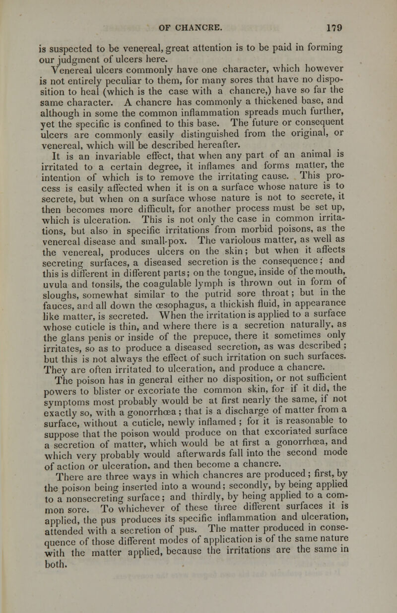 is suspected to be venereal, great attention is to be paid in forming our judgment of ulcers here. Venereal ulcers commonly have one character, which however is not entirely peculiar to them, for many sores that have no dispo- sition to heal (which is the case with a chancre,) have so far the same character. A chancre has commonly a thickened base, and although in some the common inflammation spreads much further, yet the specific is confined to this base. The future or consequent ulcers are commonly easily distinguished from the original, or venereal, which will be described hereafter. It is an invariable effect, that when any part of an animal is irritated to a certain degree, it inflames and forms matter, the intention of which is to remove the irritating cause. This pro- cess is easily affected when it is on a surface whose nature is to secrete, but when on a surface whose nature is not to secrete, it then becomes more difficult, for another process must be set up, which is ulceration. This is not only the case in common irrita- tions, but also in specific irritations from morbid poisons, as the venereal disease and small-pox. The variolous matter, as well as the venereal, produces ulcers on the skin; but when it affects secreting surfaces, a diseased secretion is the consequence; and this is different in different parts; on the tongue, inside of the mouth, uvula and tonsils, the coagulable lymph is thrown out in form of sloughs, somewhat similar to the putrid sore throat; but in the fauces, and all down the oesophagus, a thickish fluid, in appearance like matter, is secreted. When the irritation is applied to a surface whose cuticle is thin, and where there is a secretion naturally, as the glans penis or inside of the prepuce, there it sometimes only irritates, so as to produce a diseased secretion, as was described ; but this is not always the effect of such irritation on such surfaces. They are often irritated to ulceration, and produce a chancre. The poison has in general either no disposition, or not sufficient powers to blister or excoriate the common skin, for if it did, the symptoms most probably would be at first nearly the same, if not exactly so, with a gonorrhoea; that is a discharge of matter from a surface, without a cuticle, newly inflamed ; for it is reasonable to suppose that the poison would produce on that excoriated surface a secretion of matter, which would be at first a gonorrhoea, and which very probably would afterwards fall into the second mode of action or ulceration, and then become a chancre. There are three ways in which chancres are produced; first, by the poison being inserted into a wound; secondly, by being applied to a nonsecreting surface; and thirdly, by being applied to a com- mon sore. To whichever of these three different surfaces it is applied, the pus produces its specific inflammation and ulceration, attended with a secretion of pus. The matter produced in conse- quence of those different modes of application is of the same nature with the matter applied, because the irritations are the same in both.