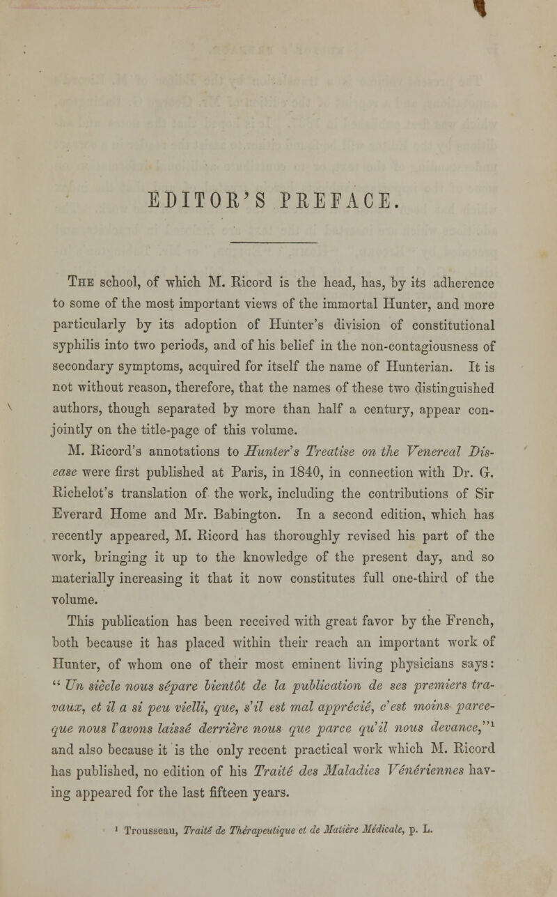 EDITORS PREFACE. The school, of which M. Ricord is the head, has, by its adherence to some of the most important views of the immortal Hunter, and more particularly by its adoption of Hunter's division of constitutional syphilis into two periods, and of his belief in the non-contagiousness of secondary symptoms, acquired for itself the name of Hunterian. It is not without reason, therefore, that the names of these two distinguished authors, though separated by more than half a century, appear con- jointly on the title-page of this volume. M. Ricord's annotations to Hunter's Treatise on the Venereal Dis- ease were first published at Paris, in 1840, in connection with Dr. Gr. Richelot's translation of the work, including the contributions of Sir Everard Home and Mr. Babington. In a second edition, which has recently appeared, M. Ricord has thoroughly revised his part of the work, bringing it up to the knowledge of the present day, and so materially increasing it that it now constitutes full one-third of the volume. This publication has been received with great favor by the French, both because it has placed within their reach an important work of Hunter, of whom one of their most eminent living physicians says:  Tin siecle nous separe bientot de la publication de ses premiers tra- vaux, et il a si peu vielli, que, s'il est mal apprecie, e'est moins parce- que nous I'avons laisse derriire nous que parce qu'il nous devance,1 and also because it is the only recent practical work which M. Ricord has published, no edition of his Traite des Maladies Veneriennes hav- ing appeared for the last fifteen years. 1 Trousseau, Traite de Therapeutique et de Matiere Mddicale, p. L.