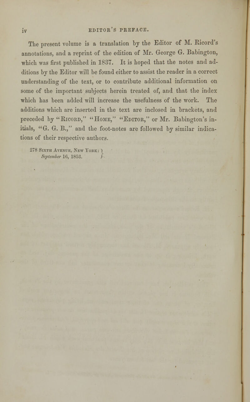 The present volume is a translation by the Editor of M. Ricord's annotations, and a reprint of the edition of Mr. George G. Babington, which was first published in 1837. It is hoped that the notes and ad- ditions by the Editor will be found either to assist the reader in a correct understanding of the text, or to contribute additional information on some of the important subjects herein treated of, and that the index which has been added will increase the usefulness of the work. The additions which are inserted in the text are inclosed in brackets, and preceded by Ricord, Home, Editor, or Mr. Babington's in- itials, G. G. B., and the foot-notes are followed by similar indica- tions of their respective authors. 278 Sixth Avenue, New York : September 16, 1853. }