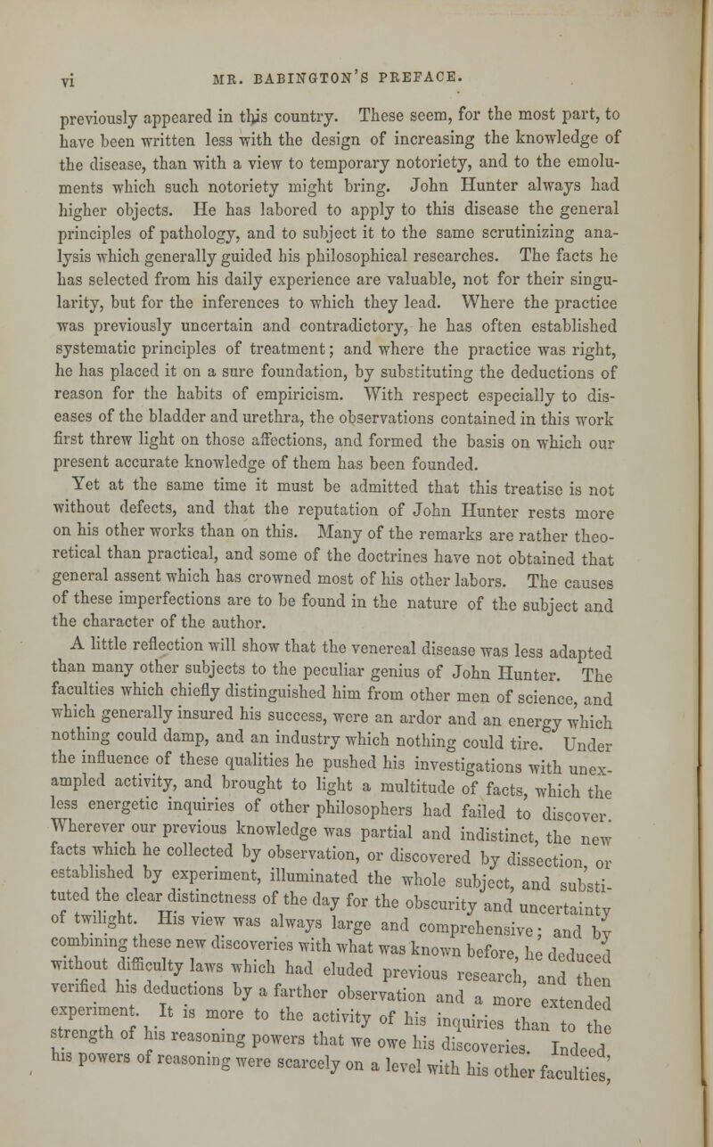 previously appeared in this country. These seem, for the most part, to have been written less with the design of increasing the knowledge of the disease, than with a view to temporary notoriety, and to the emolu- ments which such notoriety might bring. John Hunter always had higher objects. He has labored to apply to this disease the general principles of pathology, and to subject it to the same scrutinizing ana- lysis which generally guided his philosophical researches. The facts he has selected from his daily experience are valuable, not for their singu- larity, but for the inferences to which they lead. Where the practice was previously uncertain and contradictory, he has often established systematic principles of treatment; and where the practice was right, he has placed it on a sure foundation, by substituting the deductions of reason for the habits of empiricism. With respect especially to dis- eases of the bladder and urethra, the observations contained in this work first threw light on those affections, and formed the basis on which our present accurate knowledge of them has been founded. Yet at the same time it must be admitted that this treatise is not without defects, and that the reputation of John Hunter rests more on his other works than on this. Many of the remarks are rather theo- retical than practical, and some of the doctrines have not obtained that general assent which has crowned most of his other labors. The causes of these imperfections are to be found in the nature of the subject and the character of the author. A little reflection will show that the venereal disease was less adapted than many other subjects to the peculiar genius of John Hunter. The faculties which chiefly distinguished him from other men of science, and which generally insured his success, were an ardor and an energy which nothing could damp, and an industry which nothing could tire. Under the influence of these qualities he pushed his investigations with unex- ampled activity, and brought to light a multitude of facts, which the less energetic inquiries of other philosophers had failed to discover Wherever our previous knowledge was partial and indistinct, the new facts which he collected by observation, or discovered by dissection or established by experiment, illuminated the whole subject, and sub'sti tuted the clear distinctness of the day for the obscurity and uncertainty of twilight His view was always large and comprehensive; and by combining these new discoveries with what was known before, he deduced without difficulty laws which had eluded previous research, and h verified his deductions by a farther observation and a more extended experiment It is more to the activity of his inquiries than to the strength of his reasoning powers that we owe his discoveries. Indeed his powers of reasoning were scarcely on a level with his other faculties