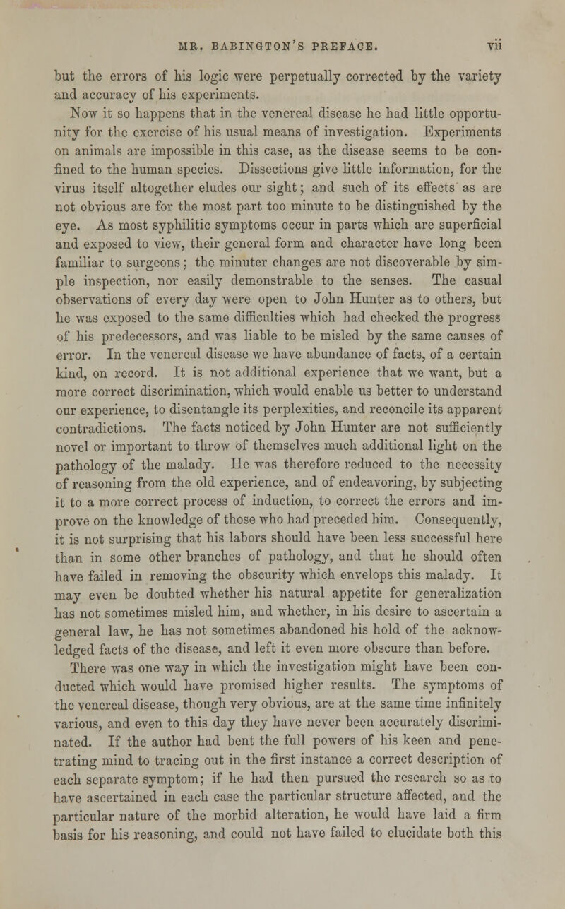 but the errors of his logic were perpetually corrected by the variety and accuracy of his experiments. Now it so happens that in the venereal disease he had little opportu- nity for the exercise of his usual means of investigation. Experiments on animals are impossible in this case, as the disease seems to be con- fined to the human species. Dissections give little information, for the virus itself altogether eludes our sight; and such of its effects as are not obvious are for the most part too minute to be distinguished by the eye. As most syphilitic symptoms occur in parts which are superficial and exposed to view, their general form and character have long been familiar to surgeons; the minuter changes are not discoverable by sim- ple inspection, nor easily demonstrable to the senses. The casual observations of every day were open to John Hunter as to others, but he was exposed to the same difficulties which had checked the progress of his predecessors, and was liable to be misled by the same causes of error. In the venereal disease we have abundance of facts, of a certain kind, on record. It is not additional experience that we want, but a more correct discrimination, which would enable us better to understand our experience, to disentangle its perplexities, and reconcile its apparent contradictions. The facts noticed by John Hunter are not sufficiently novel or important to throw of themselves much additional light on the pathology of the malady. He was therefore reduced to the necessity of reasoning from the old experience, and of endeavoring, by subjecting it to a more correct process of induction, to correct the errors and im- prove on the knowledge of those who had preceded him. Consequently, it is not surprising that his labors should have been less successful here than in some other branches of pathology, and that he should often have failed in removing the obscurity which envelops this malady. It may even be doubted whether his natural appetite for generalization has not sometimes misled him, and whether, in his desire to ascertain a general law, he has not sometimes abandoned his hold of the acknow- ledged facts of the disease, and left it even more obscure than before. There was one way in which the investigation might have been con- ducted which would have promised higher results. The symptoms of the venereal disease, though very obvious, are at the same time infinitely various, and even to this day they have never been accurately discrimi- nated. If the author had bent the full powers of his keen and pene- trating mind to tracing out in the first instance a correct description of each separate symptom; if he had then pursued the research so as to have ascertained in each case the particular structure affected, and the particular nature of the morbid alteration, he would have laid a firm basis for his reasoning, and could not have failed to elucidate both this