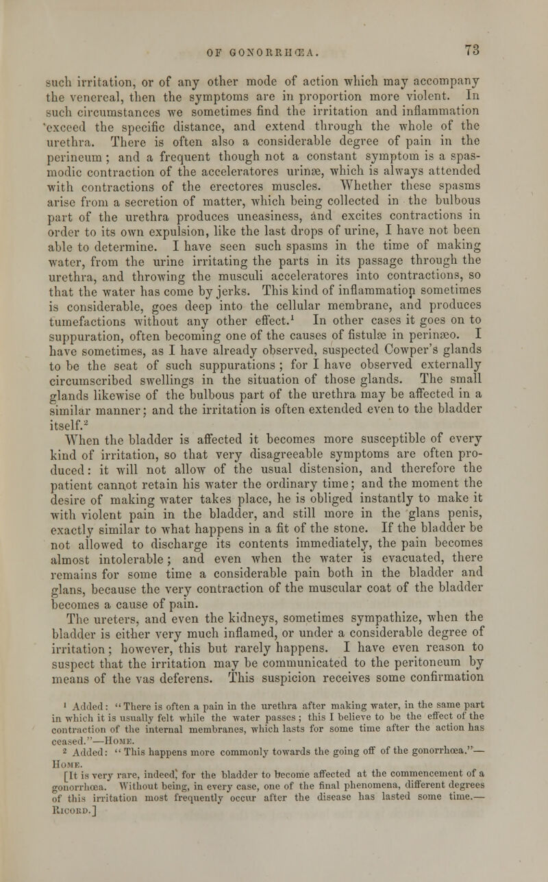 such irritation, or of any other mode of action which may accompany the venereal, then the symptoms are in proportion more violent. In such circumstances we sometimes find the irritation and inflammation 'exceed the specific distance, and extend through the whole of the urethra. There is often also a considerable degree of pain in the perineum ; and a frequent though not a constant symptom is a spas- modic contraction of the acceleratores urinse, which is always attended with contractions of the erectores muscles. Whether these spasms arise from a secretion of matter, which being collected in the bulbous part of the urethra produces uneasiness, and excites contractions in order to its own expulsion, like the last drops of urine, I have not been able to determine. I have seen such spasms in the time of making water, from the urine irritating the parts in its passage through the urethra, and throwing the musculi acceleratores into contractions, so that the water has come by jerks. This kind of inflammatiop sometimes is considerable, goes deep into the cellular membrane, and produces tumefactions without any other effect.1 In other cases it goes on to suppuration, often becoming one of the causes of fistulas in perinaeo. I have sometimes, as I have already observed, suspected Cowper's glands to be the seat of such suppurations ; for I have observed externally circumscribed swellings in the situation of those glands. The small glands likewise of the bulbous part of the urethra may be affected in a similar manner; and the irritation is often extended even to the bladder itself.2 When the bladder is affected it becomes more susceptible of every kind of irritation, so that very disagreeable symptoms are often pro- duced : it will not allow of the usual distension, and therefore the patient cannot retain his water the ordinary time; and the moment the desire of making water takes place, he is obliged instantly to make it with violent pain in the bladder, and still more in the glans penis, exactly similar to what happens in a fit of the stone. If the bladder be not allowed to discharge its contents immediately, the pain becomes almost intolerable; and even when the water is evacuated, there remains for some time a considerable pain both in the bladder and glans, because the very contraction of the muscular coat of the bladder becomes a cause of pain. The ureters^ and even the kidneys, sometimes sympathize, when the bladder is either very much inflamed, or under a considerable degree of irritation; however, this but rarely happens. I have even reason to suspect that the irritation may be communicated to the peritoneum by means of the vas deferens. This suspicion receives some confirmation 1 Added:  There is often a pain in the urethra after making water, in the same part in which it is usually felt while the water passes ; this I believe to be the effect of the contraction of the internal membranes, which lasts for some time after the action has ceased.—Home. 2 Added:  This happens more commonly towards the going off of the gonorrhoea.— Home. [It is very rare, indeed' for the bladder to become affected at the commencement of a gonorrhoea. Without being, in every case, one of the final phenomena, different degrees of this irritation most frequently occur after the disease has lasted some time.—