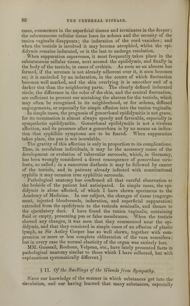 cases, commences in the superficial tissues and terminates in the deeper ; the subcutaneous cellular tissue loses its oedema and the serosity of the tunica vaginalis disappears; the induration of the cord vanishes; and when the testicle is involved it may become atrophied, whilst the epi- didymis remains indurated, or is the last to undergo resolution. When suppuration supervenes, it most frequently takes place in the subcutaneous cellular tissue, next around the epididymis, and finally in the body of the testicle, in cases of orchitis. As soon as an abscess has formed, if the scrotum is not already adherent over it, it soon becomes so; it is encircled by an induration, in the centre of which fluctuation becomes well marked, and the skin overlying it is smoother and of a darker tint than the neighboring parts. The clearly defined indurated circle, the difference in the color of the skin, and the central fluctuation, are sufficient to prevent our mistaking the abscess for the testicle, which may often be recognized in its neighborhood, or for oedema, diffused engorgements, or especially for simple effusion into the tunica vaginalis. In simple cases, the prognosis of gonorrhoeal epididymitis is not grave, for its termination is almost always speedy and favorable, especially in sympathetic epididymitis. Gonorrhoeal epididymitis is not a virulent affection, and its presence after a gonorrhoea is by no means an indica- tion that syphilitic symptoms are to be feared. When suppuration takes place, the pus is not inoculable. The gravity of this affection is only in proportion to its complications. Thus, in scrofulous individuals, it may be the accessory cause of the development or evolution of tubercular sarcocele, which, in Germany, has been wrongly considered a direct consequence of gonorrhoea viru- lenta, so called; in a cancerous diathesis it may be followed by cancer of the testicle, and in patients already infected with constitutional syphilis it may occasion true syphilitic sarcocele. Pathological anatomy has confirmed all that careful observation at the bedside of the patient had anticipated. In simple cases, the epi- didymis is alone affected, of which I have shown specimens to the Academy of Medicine. In one subject, the changes of tissue (engorge- ment, injected bloodvessels, induration, and superficial suppuration) extended from the epididymis to the vesicula seminalis, and thence to the ejaculatory duct. I have found the tunica vaginalis, containing fluid or empty, presenting pus or false membranes. When the testicle showed any changes, it was seen that they commenced near the epi- didymis, and that they consisted in simple cases of an effusion of plastic lymph, as Sir Astley Cooper has so well shown, together with com- pression or more or less complete obliteration of the vasa semnifera; but in every case the normal elasticity of the organ was entirely lost. MM. Gaussail, Rochoux, Velpeau, etc., have lately presented facts in pathological anatomy similar to those which I have collected, but with explanations systematically different.] § 11. Of the Swellings of the Glands from Sympathy. Since our knowledge of the manner in which substances get into the circulation, and our having learned that many substances, especially